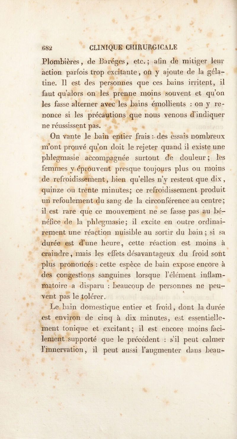 Plombières, de Baréges, etc.; afin de mitiger leur action parfois trop excitante, on y ajoute de la géla¬ tine. Il est des personnes que ces bains irritent, il faut qu alors on les prenne moins souvent et qu’on les fasse alterner avec les bains émollients : on y re¬ nonce si les précautions que nous venons d’indiquer ne réussissent pas. On vante le bain entier frais : des essais nombreux m’ont prouvé qu’on doit le rejeter quand il existe une phlegmasie accompagnée surtout de douleur ; les femmes y éprouvent presque toujours plus ou moins de refroidissement, bien qu’elles n’y restent que dix, quinze ou trente minutes; ce refroidissement produit un refoulement du sang de la circonférence au centre; il est rare que ce mouvement ne se fasse pas au bé¬ néfice de la pblegmasie; il excite en outre ordinai¬ rement une réaction nuisible au sortir du bain ; si sa durée est d’une heure, cette réaction est moins à craindre, mais les effets désavantageux du froid sont plus prononcés : cette espèce de bain expose encore à des congestions sanguines lorsque l’élément inflam¬ matoire a disparu : beaucoup de personnes ne peu™ - * vent pas le tolérer. Le bain domestique entier et froid, dont la durée est environ de cinq à dix minutes, est essentielle¬ ment tonique et excitant ; il est encore moins faci¬ lement supporté que le précédent : s’il peut calmer l’innervation, il peut aussi l’augmenter dans beau-