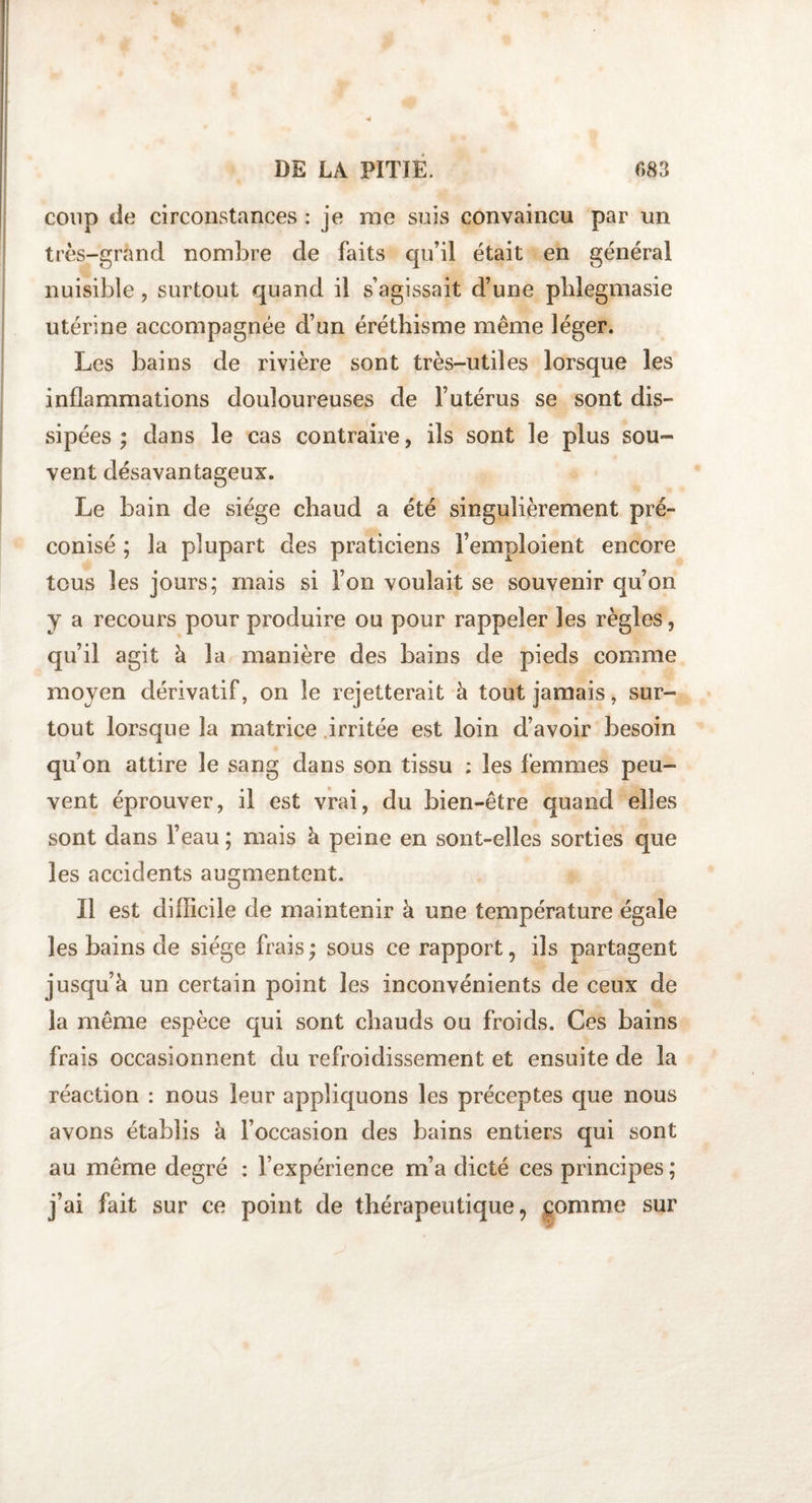 coup de circonstances : je me suis convaincu par un très-grand nombre de faits qu’il était en général nuisible, surtout quand il s’agissait d’une pblegmasie utérine accompagnée d’un éréthisme même léger. Les bains de rivière sont très-utiles lorsque les inflammations douloureuses de l’utérus se sont dis¬ sipées ; dans le cas contraire, ils sont le plus sou¬ vent désavantageux. Le bain de siège chaud a été singulièrement pré¬ conisé ; la plupart des praticiens l’emploient encore tous les jours; mais si l’on voulait se souvenir qu’on y a recours pour produire ou pour rappeler les règles, qu’il agit à la manière des bains de pieds comme moyen dérivatif, on le rejetterait à tout jamais, sur¬ tout lorsque la matrice irritée est loin d’avoir besoin qu’on attire le sang dans son tissu ; les femmes peu¬ vent éprouver, il est vrai, du bien-être quand elles sont dans l’eau ; mais à peine en sont-elles sorties que les accidents augmentent. Il est cliflicile de maintenir à une température égaie les bains de siège frais ; sous ce rapport, ils partagent jusqu’à un certain point les inconvénients de ceux de la même espèce qui sont chauds ou froids. Ces bains frais occasionnent du refroidissement et ensuite de la réaction : nous leur appliquons les préceptes que nous avons établis à l’occasion des bains entiers qui sont au même degré : l’expérience m’a dicté ces principes ; j’ai fait sur ce point de thérapeutique, comme sur