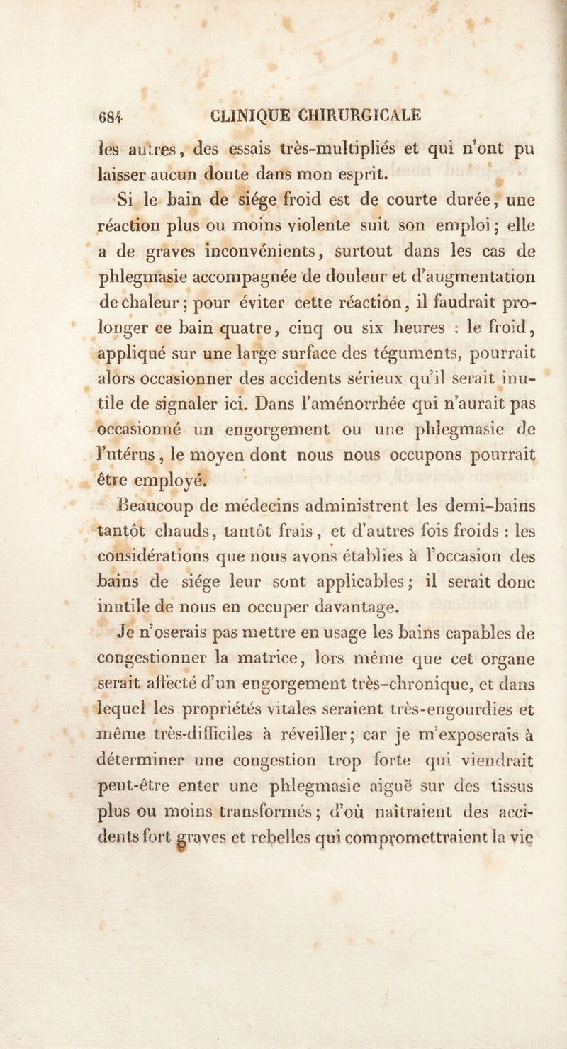 ïes autres, des essais très-multipliés et qui n’ont pu laisser aucun doute dans mon esprit. Si le bain de siège froid est de courte durée, une réaction plus ou moins violente suit son emploi ; elle a de graves inconvénients, surtout dans les cas de phlegmasie accompagnée de douleur et d’augmentation de chaleur; pour éviter cette réaction, il faudrait pro¬ longer ce bain quatre, cinq ou six heures : le froid5 appliqué sur une large surface des téguments, pourrait alors occasionner des accidents sérieux qu’il serait inu¬ tile de signaler ici. Dans l’aménorrhée qui n’aurait pas occasionné un engorgement ou une phlegmasie de l’utérus, le moyen dont nous nous occupons pourrait être employé. Beaucoup de médecins administrent les demi-bains tantôt chauds, tantôt frais, et d’autres fois froids : les considérations que nous avons établies à l’occasion des bains de siège leur sont applicables ; il serait donc inutile de nous en occuper davantage. Je n’oserais pas mettre en usage les bains capables de congestionner la matrice, lors même que cet organe serait affecté d’un engorgement très-chronique, et dans lequel les propriétés vitales seraient très-engourdies et même très-difficiles à réveiller; car je m’exposerais à déterminer une congestion trop forte qui. viendrait peut-être enter une phlegmasie aiguë sur des tissus plus ou moins transformés ; d’où naîtraient des acci¬ dents fort graves et rebelles qui compromettraient la vie
