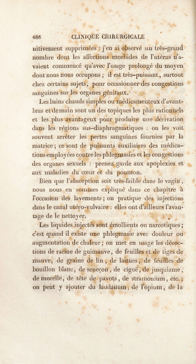 nitivement supprimées : j’en ai observé un très-grand nombre dont les affections morbides de l’utérus n’a¬ vaient commencé qu’avec l’usage prolongé du moyen dont nous nous occupons ; il est très-puissant, surtout chez certains sujets, pour occasionner des congestions sanguines sur les organes génitaux. Les bains chauds simples ou médicamenteux d’avant- bras et demain sont un des topiques les plus rationnels et les plus avantageux pour produire une dérivation dans les régions sus-diaphragmatiques . on les voit souvent arrêter les pertes sanguines fournies par la matrice ; ce sont de puissants auxiliaires des médica¬ tions employées contre les phlegmasies et les congestions des organes sexuels : prenez garde aux apoplexies et aux maladies du cœur et du poumon. Bien que l’absorption soit très-faible dans le vagin , nous nous en sommes expliqué dans ce chapitre à l’occasion des lavements ; on pratique des injections dans le canal utéro-vulvaire : elles ont d’ailleurs l’avan¬ tage de le nettoyer. Les liquides injectés sont émollients ou narcotiques ; c’est quand il existe une phlegmasie avec douleur ou augmentation de chaleur ; on met en usage les décoc¬ tions de racine de guimauve, de feuilles et de tiges de mauve, de graine de lin, de laitues, de feuilles de bouillon blanc, de seneçon , de ciguë, de jusquiame , demorelle, de tête de pavots, de stramonium, etc.; on peut y ajouter du laudanum, de l’opium, de la