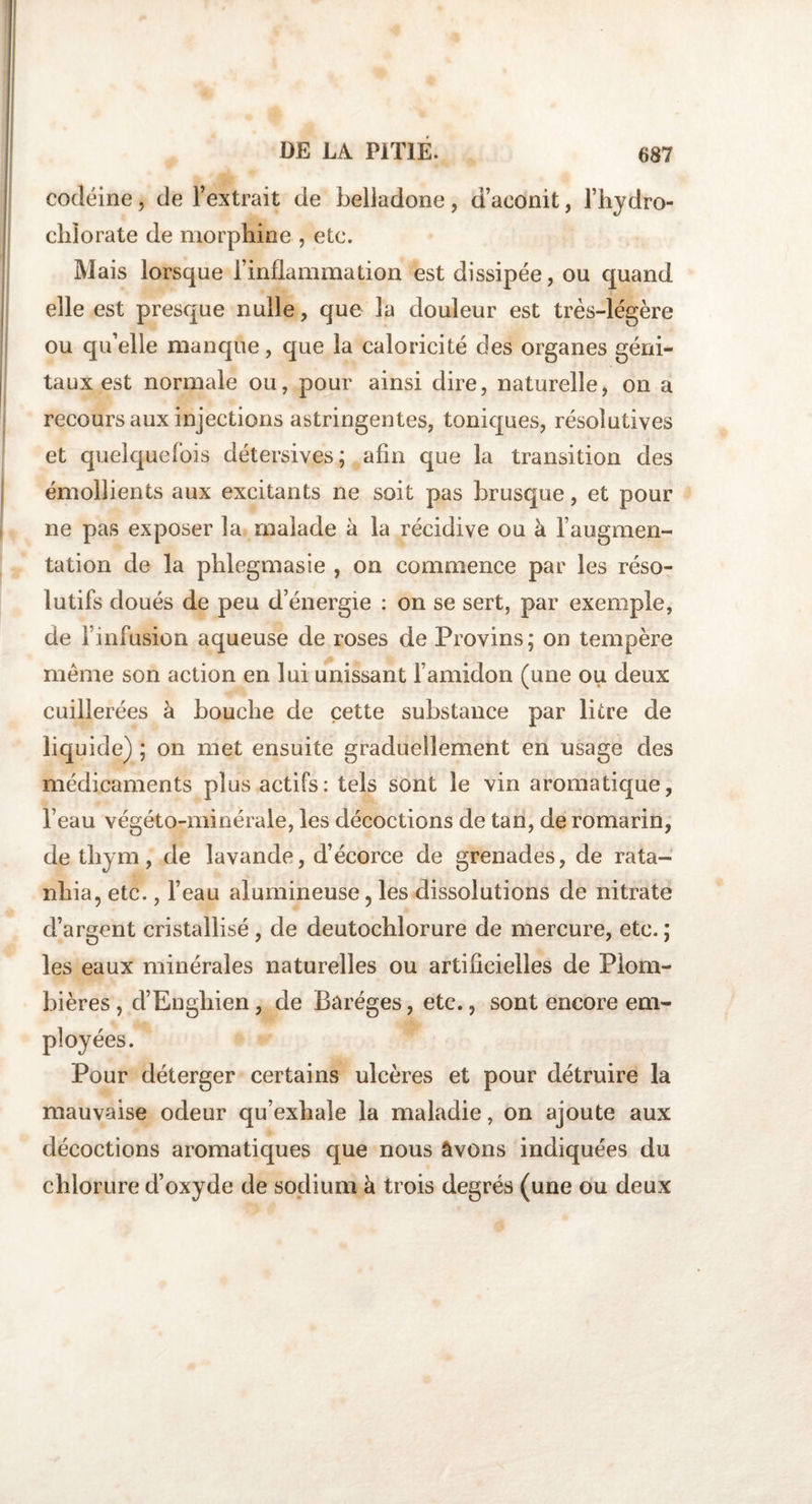 codéine, de l’extrait de belladone, d’aconit, l’hydro- clilorate de morphine , etc. Mais lorsque l’inflammation est dissipée, ou quand elle est presque nulle, que la douleur est très-légère ou qu’elle manque, que la caloricité des organes géni¬ taux est normale ou, pour ainsi dire, naturelle, on a recours aux injections astringentes, toniques, résolutives et quelquefois détersives; afin que la transition des émollients aux excitants ne soit pas brusque, et pour ne pas exposer la malade à la récidive ou à l’augmen¬ tation de la phlegmasie , on commence par les réso¬ lutifs doués de peu d’énergie : on se sert, par exemple, de l’infusion aqueuse de roses de Provins; on tempère même son action en lui unissant l’amidon (une ou deux cuillerées à bouche de cette substance par litre de liquide) ; on met ensuite graduellement en usage des médicaments plus actifs: tels sont le vin aromatique, l’eau végéto-minérale, les décoctions de tan, de romarin, de thym, de lavande, d’écorce de grenades, de rata- nhia, etc., l’eau alumineuse, les dissolutions de nitrate d’argent cristallisé, de deutochlorure de mercure, etc. ; les eaux minérales naturelles ou artificielles de Plom¬ bières , d’Enghien, de Baréges, etc., sont encore em¬ ployées. Pour déterger certains ulcères et pour détruire la mauvaise odeur qu’exhale la maladie, on ajoute aux décoctions aromatiques que nous âvons indiquées du chlorure d’oxyde de sodium à trois degrés (une ou deux