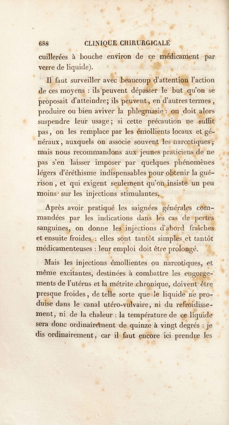 cuillerées à bouche environ de ce médicament par verre de liquide). Il faut surveiller avec beaucoup d’attention Faction de ces moyens : ils peuvent dépasser le but qu’on se proposait d’atteindre; ils peuvent, en d’autres termes , produire ou bien aviver la phlegmasie : on doit alors suspendre leur usage; si cette précaution ne suffit pas, on les remplace par les émollients locaux et gé¬ néraux , auxquels on associe souvent les narcotiques ; mais nous recommandons aux jeunes praticiens de ne pas s’en laisser imposer par quelques phénomènes légers d’éréthisme indispensables pour obtenir la gué¬ rison , et qui exigent seulement qu’on insiste un peu moins* sur les injections stimulantes. Après avoir pratiqué les saignées générales com¬ mandées par les indications dans les cas de pertes sanguines, on donne les injections d'abord fraîches et ensuite froides : elles sont tantôt simples et tantôt médicamenteuses : leur emploi doit être prolongé. Mais les injections émollientes ou narcotiques, et même excitantes, destinées à combattre les engorge¬ ments de l’utérus et la métrite chronique, doivent être presque froides, de telle sorte que le liquide ne pro¬ duise dans le canal utéro-vulvaire, ni du refroidisse¬ ment, ni de la chaleur : la température de ce liquide sera donc ordinairement de quinze h vingt degrés : je dis ordinairement, car il faut encore ici prendre les