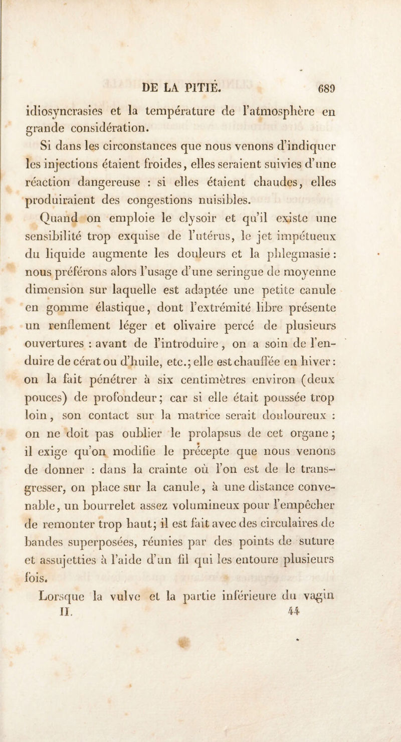 idiosyncrasies et ia température de l’atmosphère en grande considération. Si dans les circonstances que nous venons d’indiquer les injections étaient froides, elles seraient suivies d’une réaction dangereuse : si elles étaient chaudes, elles produiraient des congestions nuisibles. Quand on emploie le cîysoir et qu’il existe une sensibilité trop exquise de l’utérus, le jet impétueux du liquide augmente les douleurs et la phlegmasie : nous préférons alors l’usage d’une seringue de moyenne dimension sur laquelle est adaptée une petite canule en gomme élastique, dont l’extrémité libre présente un renflement léger et olivaire percé de plusieurs ouvertures : avant de l’introduire, on a soin de l’en- dui re de cérat ou d’huile, etc.; elle est chauffée en hiver : on la fait pénétrer à six centimètres environ (deux pouces) de profondeur; car si elle était poussée trop loin , son contact sur la matrice serait douloureux : on ne doit pas oublier le prolapsus de cet organe ; il exige qu’on modifie le précepte que nous venons de donner : dans la crainte où l’on est de le trans¬ gresser, on place sur la canule, à une distance conve¬ nable, un bourrelet assez volumineux pour l’empêcher de remonter trop haut; il est fait avec des circulaires de bandes superposées, réunies par des points de suture et assujetties à l’aide d’un fil qui les entoure plusieurs fois. Lorsque la vulve et la partie inférieure du vagin IL 44