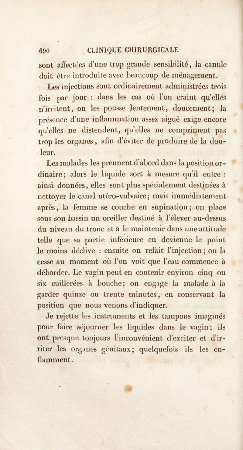 sont affectées d’une trop grande sensibilité, la canule doit être introduite avec beaucoup de ménagement. Les injections sont ordinairement administrées trois fois par jour : dans les cas où l’on craint qu elles n’irritent, on les pousse lentement, doucement; la présence d’une inflammation assez aiguë exige encore qu elles ne distendent, quelles ne compriment pas trop les organes, afin d’éviter de produire de la dou¬ leur. Les malades les prennent d’abord dans la position or¬ dinaire; alors le liquide sort à mesure qu’il entre : ainsi données, elles sont plus spécialement destinées à nettoyer le canal utéro-vulvaire; mais immédiatement après, la femme se couche en supination; on place sous son bassin un oreiller destiné à l’élever au-dessus du niveau du tronc et à le maintenir dans une attitude ✓ telle que sa partie inférieure en devienne le point le moins déclive : ensuite on refait l’injection ; on la cesse au moment où l’on voit que l’eau commence à » déborder. Le vagin peut en contenir environ cinq ou six cuillerées à bouche; on engage la malade à la garder quinze ou trente minutes, en conservant la position que nous venons d’indiquer. Je rejette les instruments et les tampons imaginés pour faire séjourner les liquides dans le vagin; ils ont presque toujours l’inconvénient d’exciter et d’ir¬ riter les organes génitaux; quelquefois ils les en¬ flamment.
