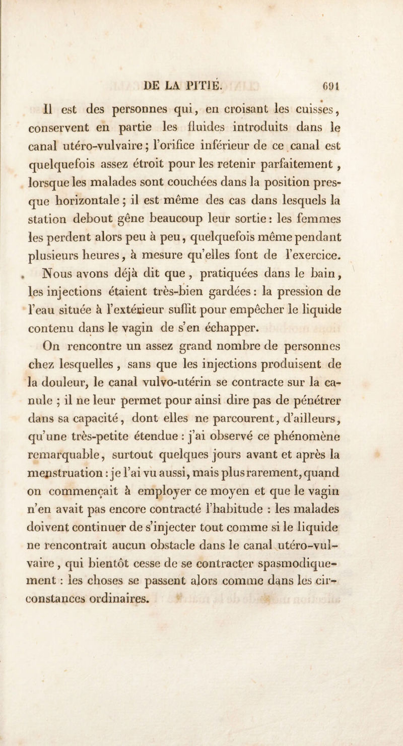 11 est des personnes qui, en croisant les cuisses, conservent en partie les fluides introduits dans le canal utéro-vulvaire ; l’orifice inférieur de ce canal est quelquefois assez étroit pour les retenir parfaitement , lorsque les malades sont couchées dans la position pres¬ que horizontale ; il est même des cas dans lesquels la station debout gêne beaucoup leur sortie: les femmes les perdent alors peu à peu, quelquefois même pendant plusieurs heures, à mesure quelles font de l’exercice. . Nous avons déjà dit que, pratiquées dans le bain, les injections étaient très-bien gardées: la pression de l’eau située à l’extérieur suffit pour empêcher le liquide contenu dans le vagin de s’en échapper. On rencontre un assez grand nombre de personnes chez lesquelles , sans que les injections produisent de la douleur, le canal vulvo-utérin se contracte sur la ca¬ nule ; il ne leur permet pour ainsi dire pas de pénétrer dans sa capacité, dont elles ne parcourent, d’ailleurs, qu’une très-petite étendue : j’ai observé ce phénomène remarquable, surtout quelques jours avant et après la menstruation : je l’ai vu aussi, mais plus rarement, quand on commençait à employer ce moyen et que le vagin n’en avait pas encore contracté l’habitude : les malades doivent continuer de s’injecter tout comme si le liquide ne rencontrait aucun obstacle dans le canal utéro-vul¬ vaire , qui bientôt cesse de se contracter spasmodique¬ ment : les choses se passent alors comme dans les cir¬ constances ordinaires.