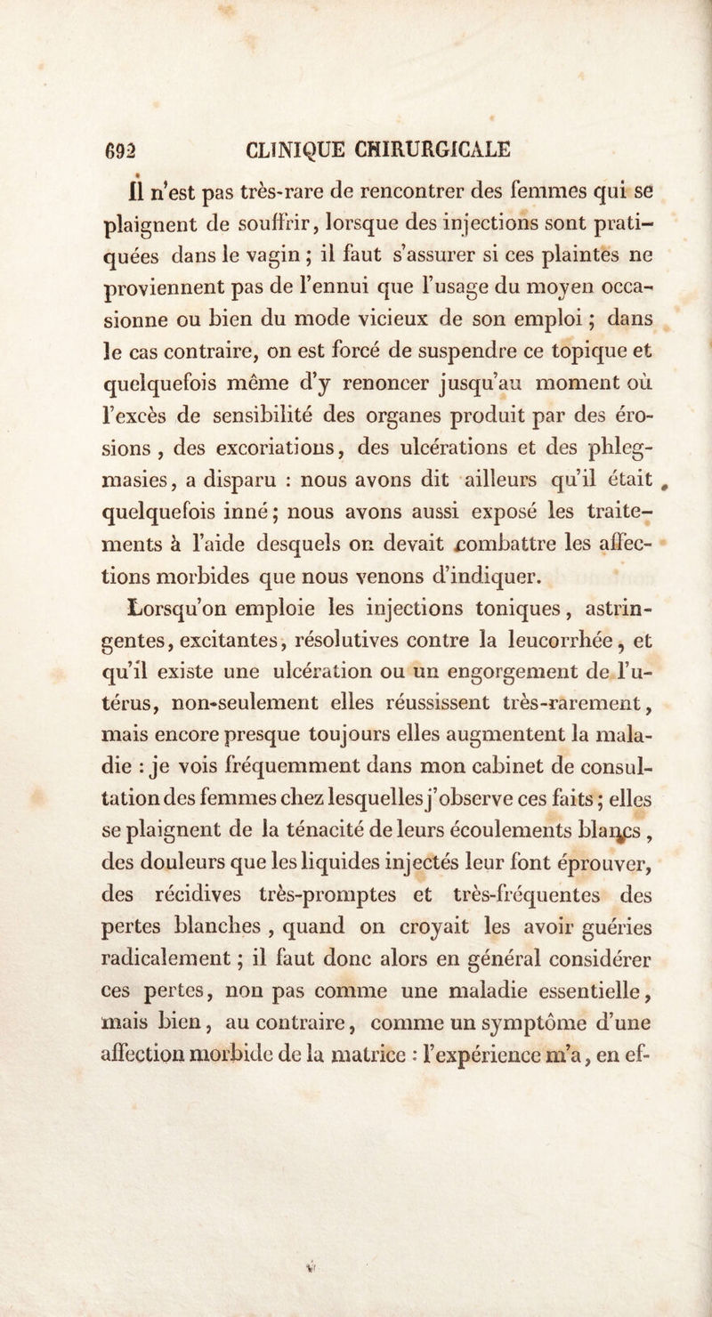t Il n est pas très-rare de rencontrer des femmes qui se plaignent de souffrir, lorsque des injections sont prati¬ quées dans le vagin ; il faut s’assurer si ces plaintes ne proviennent pas de l’ennui que l’usage du moyen occa¬ sionne ou bien du mode vicieux de son emploi ; dans le cas contraire, on est forcé de suspendre ce topique et quelquefois même d’y renoncer jusqu’au moment où l’excès de sensibilité des organes produit par des éro¬ sions , des excoriations, des ulcérations et des phleg- masies, a disparu : nous avons dit ailleurs qu’il était # quelquefois inné ; nous avons aussi exposé les traite¬ ments à l’aide desquels on devait combattre les affec- JL tions morbides que nous venons d’indiquer. Lorsqu’on emploie les injections toniques , astrin¬ gentes, excitantes, résolutives contre la leucorrhée, et qu’il existe une ulcération ou un engorgement de l’u¬ térus, non-seulement elles réussissent très-rarement, mais encore presque toujours elles augmentent la mala¬ die : je vois fréquemment dans mon cabinet de consul¬ tation des femmes chez lesquelles j’observe ces faits ; elles se plaignent de la ténacité de leurs écoulements blai^ps , des douleurs que les liquides injectés leur font éprouver, des récidives très-promptes et très-fréquentes des pertes blanches , quand on croyait les avoir guéries radicalement ; il faut donc alors en général considérer ces pertes, non pas comme une maladie essentielle, mais bien, au contraire, comme un symptôme d’une affection morbide de la matrice : l’expérience m’a, en ef-