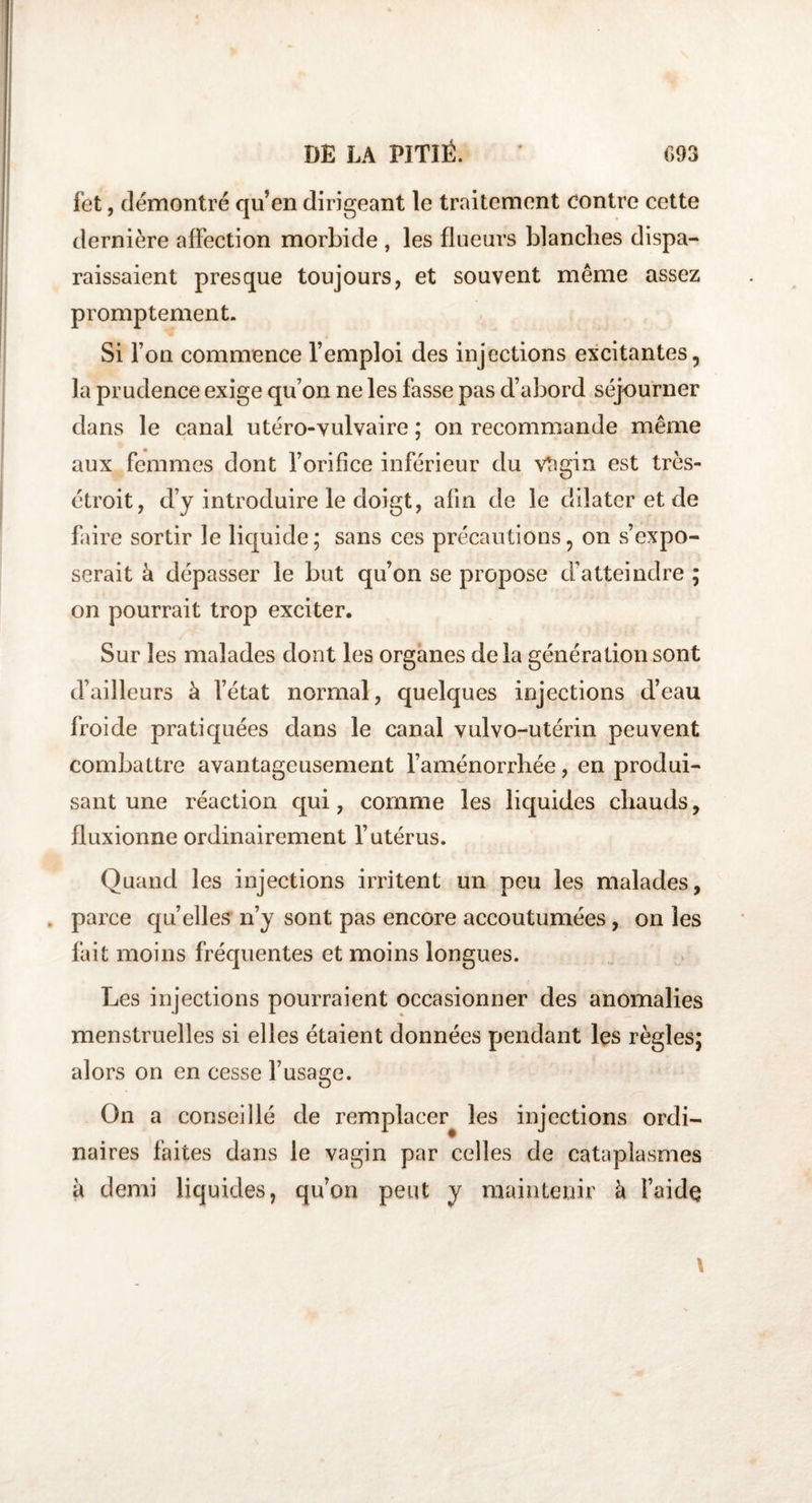 fet, démontré qu’en dirigeant le traitement contre cette dernière affection morbide , les flueurs blanches dispa¬ raissaient presque toujours, et souvent même assez promptement. Si l’on commence l’emploi des injections excitantes, la prudence exige qu’on ne les fasse pas d’abord séjourner dans le canal utéro-vulvaire ; on recommande même aux femmes dont l’orifice inférieur du vtîgin est très- étroit, d’y introduire le doigt, afin de le dilater et de faire sortir le liquide; sans ces précautions, on s’expo¬ serait à dépasser le but qu’on se propose d’atteindre ; on pourrait trop exciter. Sur les malades dont les organes delà génération sont d’ailleurs à l’état normal, quelques injections d’eau froide pratiquées dans le canal vulvo-utérin peuvent combattre avantageusement l’aménorrhée, en produi¬ sant une réaction qui, comme les liquides chauds, fluxionne ordinairement l’utérus. Quand les injections irritent un peu les malades, parce qu’elles n’y sont pas encore accoutumées, on les fait moins fréquentes et moins longues. Les injections pourraient occasionner des anomalies menstruelles si elles étaient données pendant les règles; alors on en cesse l’usage. On a conseillé de remplacer les injections ordi¬ naires faites dans le vagin par celles de cataplasmes à demi liquides, qu’on peut y maintenir à faidç \