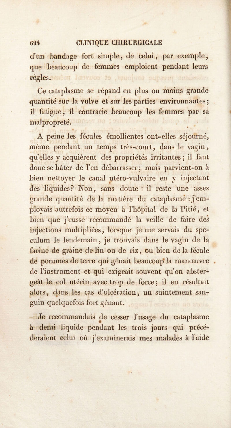 d’un bandage fort simple, de celui, par exemple, que beaucoup de femmes emploient pendant leurs règles. Ce cataplasme se répand en plus ou moins grande quantité sur la vulve et sur les parties environnantes; il fatigue, il contrarie beaucoup les femmes par sa malpropreté. * A peine les fécules émollientes ont-elles séjourné, même pendant un temps très-court, dans le vagin, qu’elles y acquièrent des propriétés irritantes ; il faut donc se bâter de l’en débarrasser; mais parvient-on à bien nettoyer le canal utéro-vulvaire en y injectant des liquides? Non, sans doute : il reste une assez grande quantité de la matière du cataplasme : j’em¬ ployais autrefois ce moyen à l’hôpital de la Pitié, et bien que j’eusse recommandé la veille de faire des injections multipliées, lorsque je me servais du spé¬ culum le lendemain, je trouvais dans le vagin de la farine de graine de lin ou de riz, ou bien de la fécule de pommes de terre qui gênait beaucoup la manœuvre de l’instrument et qui exigeait souvent qu’on abster- geât le col utérin avec trop de force ; il en résultait alors, dans les cas d’ulcération, un suintement san¬ guin quelquefois fort gênant. Je recommandais de cesser l’usage du cataplasme à demi liquide pendant les trois jours qui précé¬ deraient celui où j’examinerais mes malades à l’aide
