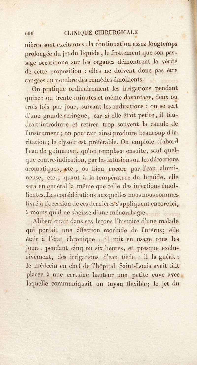 nières sont excitantes : la continuation assez longtemps prolongée clu jet clu liquide , le frottement que son pas¬ sage occasionne sur les organes démontrent la vérité de cette proposition : elles ne doivent donc pas être rangées au nombre des remèdes émollients. O On pratique ordinairement les irrigations pendant quinze ou trente minutes et même davantage, deux ou trois fois par jour, suivant les indications : on se sert d’une grande seringue, car si elle était petite, il fau¬ drait introduire et retirer trop souvent la canule de l’instrument; on pourrait ainsi produire beaucoup d’ir¬ ritation; le clysoir est préférable. On emploie d’abord l’eau de guimauve, qu’on remplace ensuite, sauf quel¬ que contre-indication, par les infusions ou les décoctions aromatiques, Ætc., ou bien encore par l’eau alumi¬ neuse, etc.; quant à la température du liquide, elle sera en général la même que celle des injections émol¬ lientes. Les considérations auxquelles nous nous sommes livré à l’occasion de ces dernières*s’appliquent encore ici, à moins qu’il ne s’agisse d’une ménorrhagie. Alibert citait dans ses leçons l’histoire d’une malade qui portait une affection morbide de l’utérus; elle était à l’état chronique : il mit en usage tous les jours, pendant cinq ou six heures, et presque exclu¬ sivement, des irrigations d’eau tiède : il la guérit : le médecin en chef de l’hôpital Saint-Louis avait fait placer à une certaine hauteur une petite cuve avec laquelle communiquait un tuyau flexible; le jet du