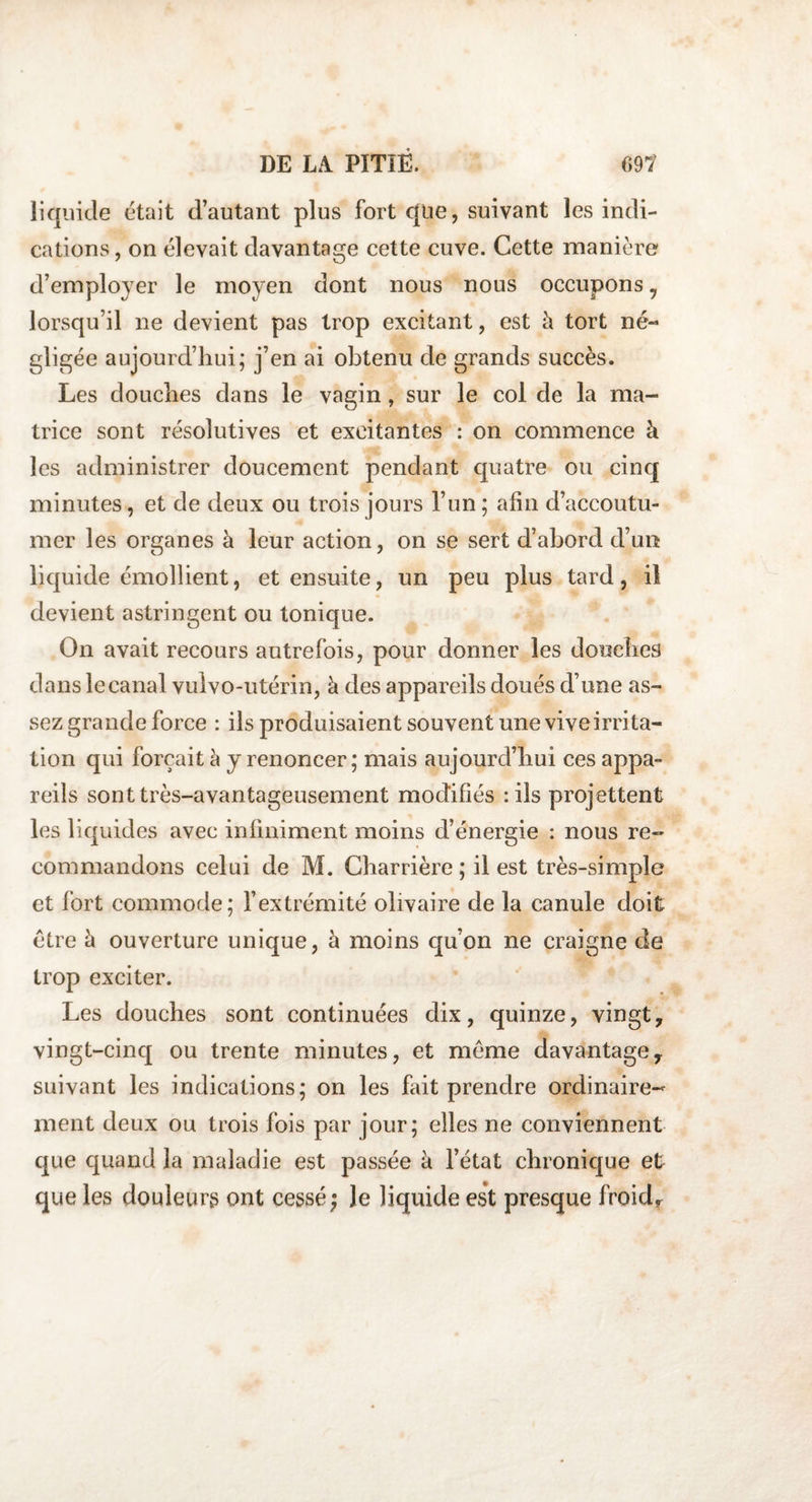 liquide était d’autant plus fort que, suivant les indi¬ cations , on élevait davantage cette cuve. Cette manière d’employer le moyen dont nous nous occupons , lorsqu’il ne devient pas trop excitant, est à tort né¬ gligée aujourd’hui; j’en ai obtenu de grands succès. Les douches dans le vagin, sur le col de la ma¬ trice sont résolutives et excitantes : on commence à les administrer doucement pendant quatre ou cinq minutes, et de deux ou trois jours l’un; afin d’accoutu¬ mer les organes à leur action, on se sert d’abord d’un liquide émollient, et ensuite, un peu plus tard, il devient astringent ou tonique. On avait recours autrefois, pour donner les douches dans le canal vulvo-utérin, à des appareils doués d’une as¬ sez grande force : ils produisaient souvent une viveirrita- tion qui forçait à y renoncer; mais aujourd’hui ces appa¬ reils sont très-avantageusement modifiés : ils projettent les liquides avec infiniment moins d’énergie : nous re¬ commandons celui de M. Charrière ; il est très-simple et fort commode; l’extrémité olivaire de la canule doit être à ouverture unique, à moins qu’on ne craigne de trop exciter. Les douches sont continuées dix, quinze, vingt, vingt-cinq ou trente minutes, et même davantage, suivant les indications; on les fait prendre ordinaire¬ ment deux ou trois fois par jour; elles ne conviennent que quand la maladie est passée à l’état chronique et que les douleurs ont cessé; le liquide est presque froidf