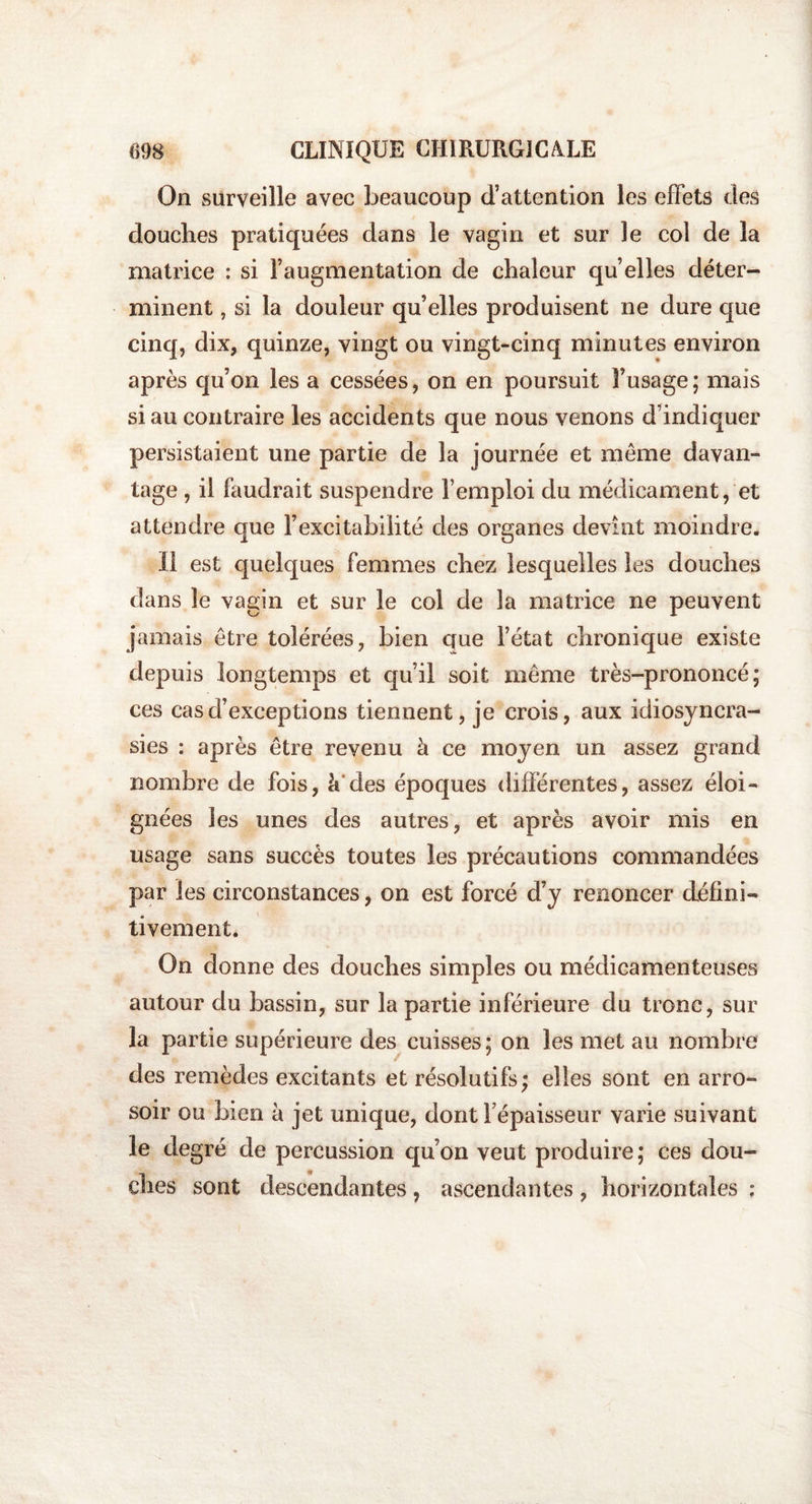 On surveille avec beaucoup d’attention les effets des douches pratiquées dans le vagin et sur le col de la matrice : si l’augmentation de chaleur qu’elles déter¬ minent , si la douleur qu’elles produisent ne dure que cinq, dix, quinze, vingt ou vingt-cinq minutes environ après qu’on les a cessées, on en poursuit l’usage ; mais si au contraire les accidents que nous venons d’indiquer persistaient une partie de la journée et meme davan¬ tage , il faudrait suspendre l’emploi du médicament, et attendre que l’excitabilité des organes devînt moindre. Il est quelques femmes chez lesquelles les douches dans le vagin et sur le col de la matrice ne peuvent jamais être tolérées, bien que l’état chronique existe depuis longtemps et qu’il soit meme très-prononcé; ces cas d’exceptions tiennent, je crois, aux idiosyncra¬ sies : après être revenu à ce moyen un assez grand nombre de fois, à'des époques différentes, assez éloi¬ gnées les unes des autres, et après avoir mis en usage sans succès toutes les précautions commandées par les circonstances, on est forcé d’y renoncer défini¬ tivement. On donne des douches simples ou médicamenteuses autour du bassin, sur la partie inférieure du tronc, sur la partie supérieure des cuisses ; on les met au nombre des remèdes excitants et résolutifs ; elles sont en arro¬ soir ou bien à jet unique, dont Fépaisseur varie suivant le degré de percussion qu’on veut produire; ces dou¬ ches sont descendantes , ascendantes , horizontales :