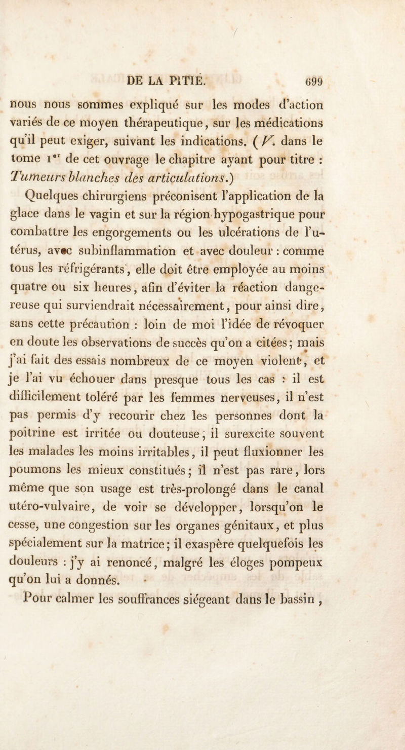 nous nous sommes expliqué sur les modes d’action variés de ce moyen thérapeutique, sur les médications qu’il peut exiger, suivant les indications. ( V, dans le tome iel de cet ouvrage le chapitre ayant pour titre : Tumeurs blanches des articulations.) Quelques chirurgiens préconisent l’application de la glace dans le vagin et sur la région hypogastrique pour combattre les engorgements ou les ulcérations de l’u¬ térus, av«c subinflammation et avec douleur : comme tous les réfrigérants', elle doit être employée au moins quatre ou six heures, afin d’éviter la réaction dange¬ reuse qui surviendrait nécessairement, pour ainsi dire, sans cette précaution : loin de moi l’idée de révoquer en doute les observations de succès qu’on a citées; mais j’ai fait des essais nombreux de ce moyen violent, et je l’ai vu échouer dans presque tous les cas : il est difficilement toléré par les femmes nerveuses, il n’est pas permis d’y recourir chez les personnes dont la poitrine est irritée ou douteuse, il surexcite souvent les malades les moins irritables, il peut fluxionner les poumons les mieux constitués; il n’est pas rare, lors même que son usage est très-prolongé dans le canal utéro-vulvaire, de voir se développer, lorsqu’on le cesse, une congestion sur les organes génitaux, et plus spécialement sur la matrice ; il exaspère quelquefois les douleurs : j’y ai renoncé, malgré les éloges pompeux qu’on lui a donnés. Pour calmer les souffrances siégeant dans le bassin ,