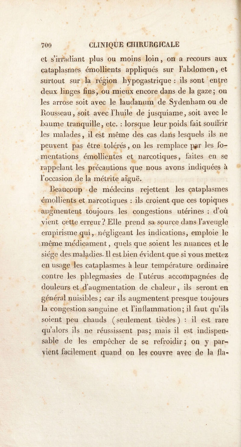 et s’irradiant plus ou moins loin, on a recours aux cataplasmes émollients appliqués sur l’abdomen, et surtout sur la région hypogastrique : ils sont entre deux linges fins, ou mieux encore dans de la gaze; on les arrose soit avec le laudanum de Sydenham ou de Rousseau, soit avec l’huile de jusquiame, soit avec le baume tranquille, etc. : lorsque leur poids fait souffrir les malades, il est même des cas dans lesquels ils ne peuvent pas être tolérés, on les remplace pgr les fo¬ mentations émollientes et narcotiques, faites en se rappelant les précautions que nous avons indiquées à l’occasion de la métrite aiguë. Beaucoup de médecins rejettent les cataplasmes émollients et narcotiques : ils croient que ces topiques augmentent toujours les congestions utérines : d’où vient cette erreur? Elle prend sa source dans l’aveugle empirisme qui, négligeant les indications, emploie le même médicament, quels que soient les nuances et le siège des maladies. Il est bien évident que si vous mettez en usage les cataplasmes à leur température ordinaire contre les phlegmasies de l’utérus accompagnées de douleurs et d’augmentation de chaleur, ils seront en général nuisibles ; car ils augmentent presque toujours la congestion sanguine et l’inflammation; il faut qu’ils soient peu chauds ( seulement tièdes ) : il est rare qu’alors ils ne réussissent pas; mais il est indispen¬ sable de les empêcher de se refroidir ; on y par¬ vient facilement quand on les couvre avec cle la fia-