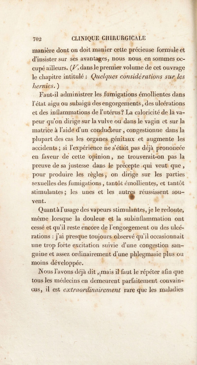 manière dont on doit manier cette précieuse formule et d’insister sur ses avantages, nous nous en sommes oc¬ cupé ailleurs. (Z7. dans le premier volume de cet ouvrage le chapitre intitulé : Quelques considérations sur les hernies. ) Faut-il administrer les fumigations émollientes dans l’état aigu ou subaigu des engorgements , des ulcérations et des inflammations de l’utérus? La caloricité de la va¬ peur qu’on dirige sur la vulve ou dans le vagin et sur la matrice à l’aide d’un conducteur , congestionne dans la plupart des cas les organes génitaux et augmente les accidents ; si l’expérience ne s’était pas déjà prononcée en faveur de cette opinion, ne trouverait-on pas la preuve de sa justesse dans le précepte qui veut que , pour produire les règles, on dirige sur les parties sexuelles des fumigations, tantôt émollientes, et tantôt stimulantes; les unes et les autres réussissent sou¬ vent. Quant à l’usage des vapeurs stimulantes, je le redoute, meme lorsque la douleur et la subinflammation ont cessé et qu’il reste encore de l’engorgement ou des ulcé¬ rations : j’ai presque toujours observé qu’il occasionnait une trop forte excitation suivie d’une congestion san¬ guine et assez ordinairement d’une phlegmasic plus ou moins développée. Nous l’avons déjà dit,puais il faut le répéter afin que tous les médecins en demeurent parfaitement convain¬ cus, il est extraordinairement rare que les maladies