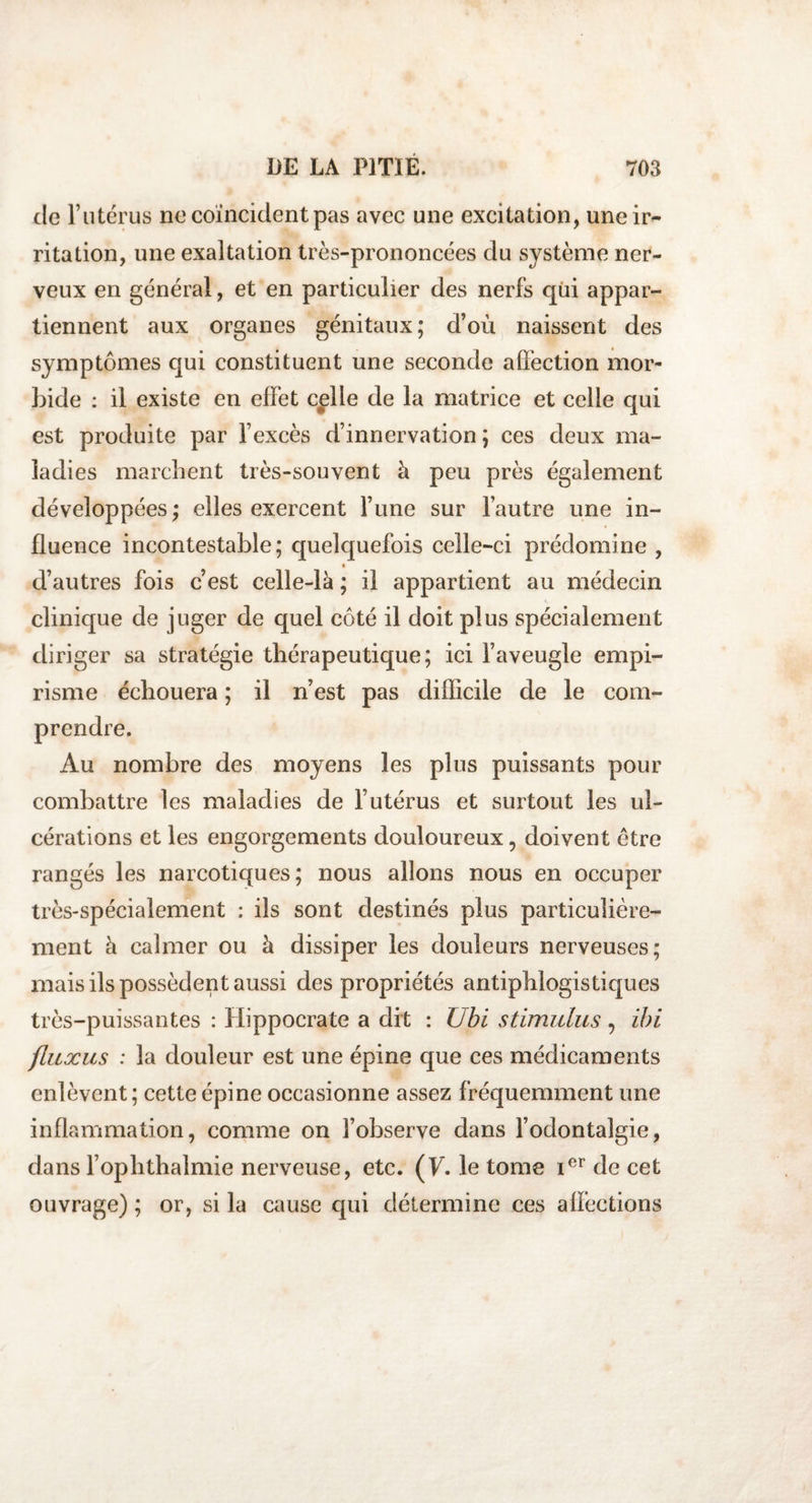 de l’utérus ne coïncident pas avec une excitation, une ir¬ ritation, une exaltation très-prononcées du système ner¬ veux en général, et en particulier des nerfs qui appar¬ tiennent aux organes génitaux; d’où naissent des symptômes qui constituent une seconde affection mor¬ bide : il existe en effet cplle de la matrice et celle qui est produite par l’excès d’innervation ; ces deux ma¬ ladies marchent très-souvent à peu près également développées; elles exercent l’une sur l’autre une in¬ fluence incontestable; quelquefois celle-ci prédomine , d’autres fois c’est celle-là ; il appartient au médecin clinique de juger de quel côté il doit plus spécialement diriger sa stratégie thérapeutique; ici l’aveugle empi¬ risme échouera ; il n’est pas difficile cle le com¬ prendre. Au nombre des moyens les plus puissants pour combattre les maladies de l’utérus et surtout les ul¬ cérations et les engorgements douloureux, doivent être rangés les narcotiques; nous allons nous en occuper très-spécialement : ils sont destinés plus particulière¬ ment à calmer ou à dissiper les douleurs nerveuses; mais ils possèdent aussi des propriétés antiphlogistiques très-puissantes : Hippocrate a dit : Ubi stimulus, ihi fluxus : la douleur est une épine que ces médicaments enlèvent; cette épine occasionne assez fréquemment une inflammation, comme on l’observe dans l’odontalgie, dans l’ophthalmie nerveuse, etc. (T. le tome ier de cet ouvrage); or, si la cause qui détermine ces alïèctions