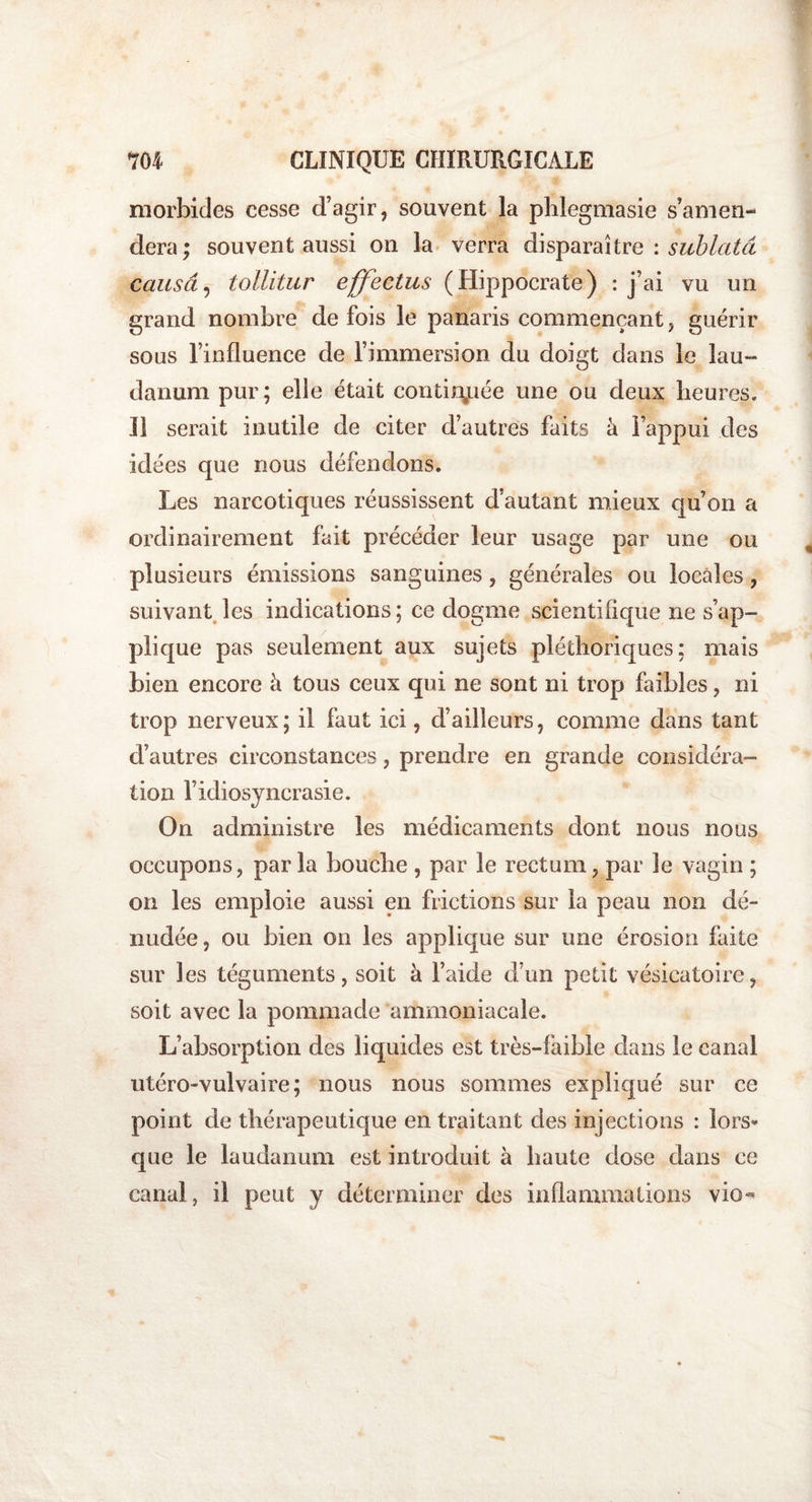 morbides cesse d’agir, souvent la phlegmasie s’amen¬ dera ; souvent aussi on la verra disparaître : sublatâ causa, tollitur effectus (Hippocrate) : j’ai vu un grand nombre de fois le panaris commençant, guérir sous l’influence de l’immersion du doigt dans le lau¬ danum pur; elle était continuée une ou deux heures. Il serait inutile de citer d’autres faits à l’appui des idées que nous défendons. Les narcotiques réussissent d’autant mieux qu’on a ordinairement fait précéder leur usage par une ou plusieurs émissions sanguines, générales ou locales, suivant les indications ; ce dogme scientifique ne s’ap¬ plique pas seulement aux sujets pléthoriques: mais bien encore à tous ceux qui ne sont ni trop faibles, ni trop nerveux; il faut ici, d’ailleurs, comme dans tant d’autres circonstances, prendre en grande considéra¬ tion l’idiosyncrasie. On administre les médicaments dont nous nous occupons, parla bouche , par le rectum, par le vagin ; on les emploie aussi en frictions sur la peau non dé¬ nudée, ou bien on les applique sur une érosion faite sur les téguments, soit à l’aide d’un petit vésicatoire, soit avec la pommade ammoniacale. L’absorption des liquides est très-faible dans le canal utéro-vulvaire; nous nous sommes expliqué sur ce point de thérapeutique en traitant des injections : lors¬ que le laudanum est introduit à haute dose dans ce canal, il peut y déterminer des inflammations vio-