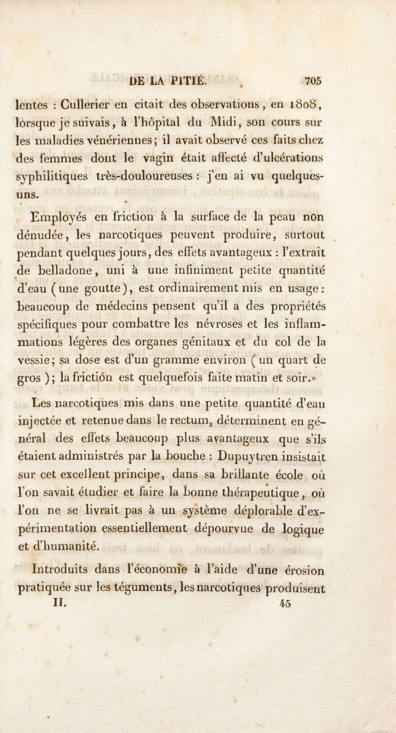 lentes : Cullerier en citait des observations, en 1808, lorsque je suivais, à l’hôpital du Midi, son cours sur les maladies vénériennes; il avait observé ces faits chez des femmes dont le vagin était affecté d’ulcérations syphilitiques très-douloureuses : j’en ai vu quelques- 4 uns. • Employés en friction à la surface de la peau non dénudée, les narcotiques peuvent produire, surtout pendant quelques jours, des effets avantageux : l’extrait de belladone, uni à une infiniment petite quantité d’eau (une goutte), est ordinairement mis en usage: beaucoup de médecins pensent qu’il a des propriétés spécifiques pour combattre les névroses et les inflam¬ mations légères des organes génitaux et du col de la vessie; sa dose est d’un gramme environ (un quart de gros ); la friction est quelquefois faite matin et soir.* Les narcotiques mis dans une petite quantité cl’eau injectée et retenue dans le rectum, déterminent en gé¬ néral des effets beaucoup plus avantageux que s’ils étaient administrés par la bouche : Dupuytren insistait sur cet excellent principe, dans sa brillante école où l’on savait étudier et faire la bonne thérapeutique, où l’on ne se livrait pas à un système déplorable d’ex¬ périmentation essentiellement dépourvue de logique et d’humanité. Introduits dans l’économie à l’aide d’une érosion pratiquée sur les téguments, les narcotiques produisent II. 45