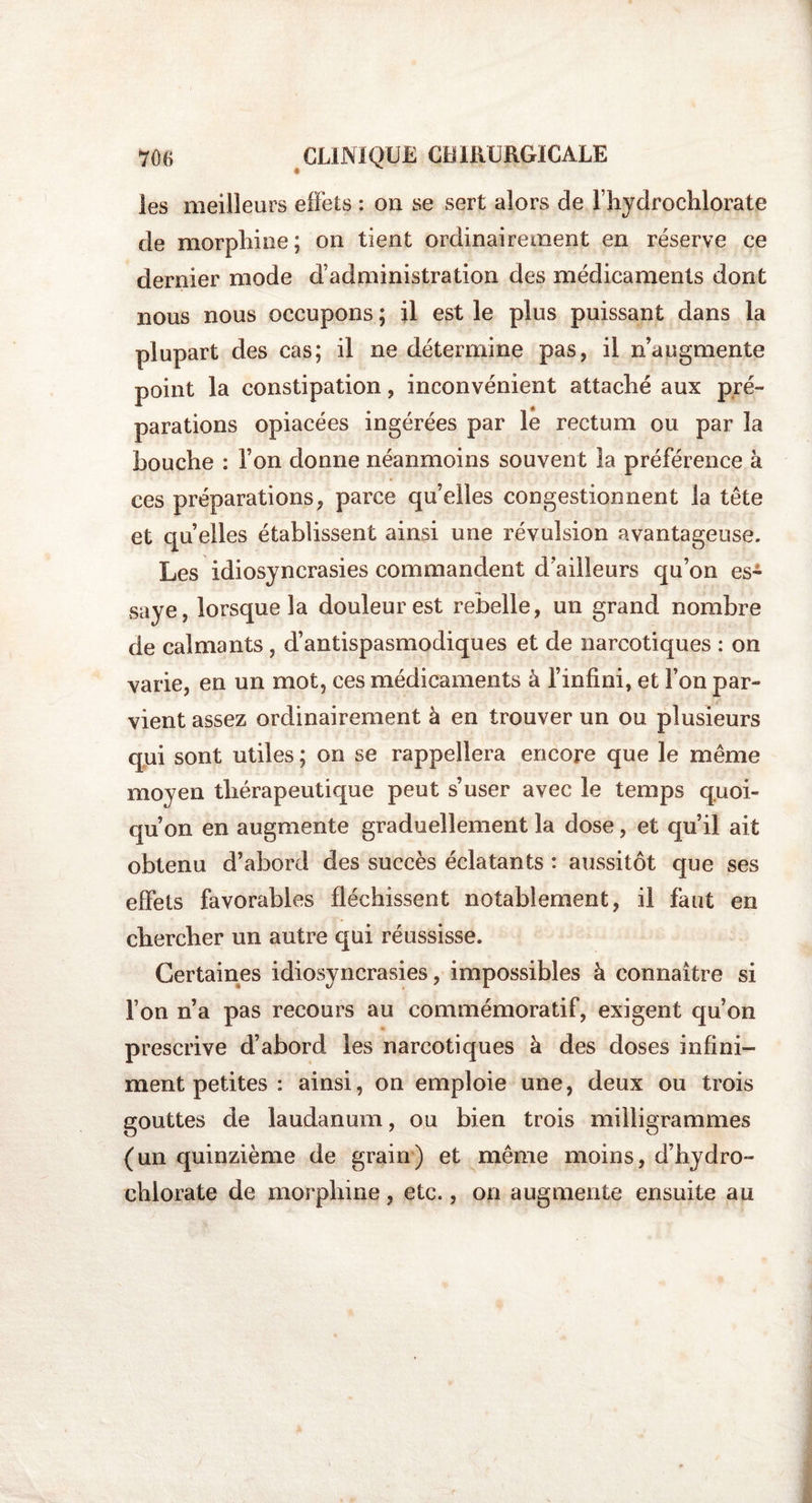 les meilleurs effets : on se sert alors de l’hydrochlorate de morphine; on tient ordinairement en réserve ce dernier mode d’administration des médicaments dont nous nous occupons ; il est le plus puissant dans la plupart des cas; il ne détermine pas, il n’augmente point la constipation, inconvénient attaché aux pré¬ parations opiacées ingérées par le rectum ou par la bouche : l’on donne néanmoins souvent la préférence à ces préparations, parce qu’elles congestionnent la tête et quelles établissent ainsi une révulsion avantageuse. Les idiosyncrasies commandent d'ailleurs qu’on es¬ saye, lorsque la douleur est rebelle, un grand nombre de calmants , d’antispasmodiques et de narcotiques : on varie, en un mot, ces médicaments à l’infini, et Ton par¬ vient assez ordinairement à en trouver un ou plusieurs qui sont utiles ; on se rappellera encore que le même moyen thérapeutique peut s’user avec le temps quoi¬ qu’on en augmente graduellement la dose, et qu’il ait obtenu d’abord des succès éclatants : aussitôt que ses effets favorables fléchissent notablement, il faut en chercher un autre qui réussisse. Certaines idiosyncrasies, impossibles à connaître si l’on n’a pas recours au commémoratif, exigent qu’on prescrive d’abord les narcotiques à des doses infini¬ ment petites : ainsi, on emploie une, deux ou trois gouttes de laudanum, ou bien trois milligrammes (un quinzième de grain) et même moins, d'hydro- chlorate de morphine, etc., on augmente ensuite au