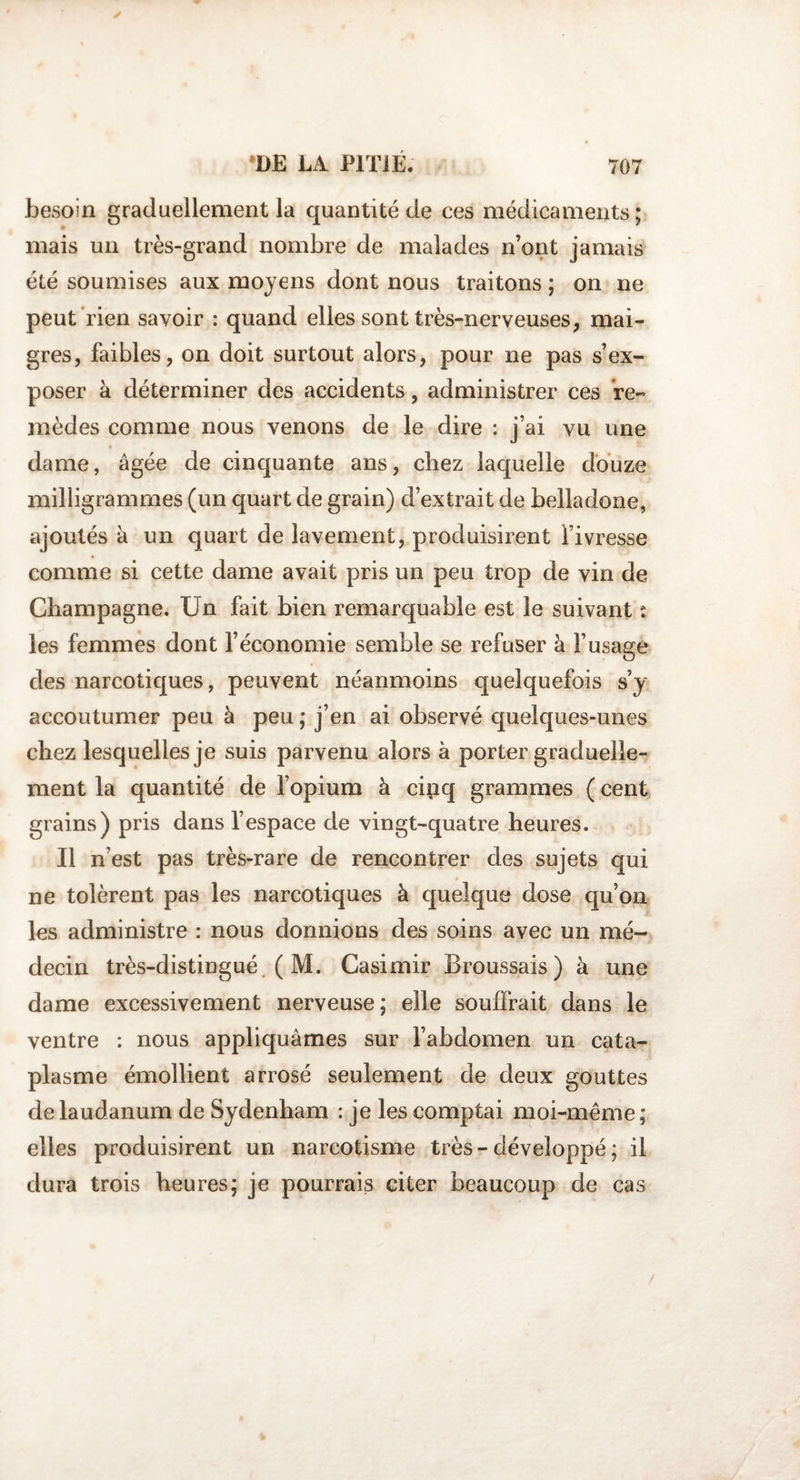 besoin graduellement la quantité de ces médicaments; mais un très-grand nombre de malades n’ont jamais été soumises aux moyens dont nous traitons ; on ne peut rien savoir : quand elles sont très-nerveuses, mai¬ gres, faibles, on doit surtout alors, pour ne pas s’ex¬ poser à déterminer des accidents, administrer ces re¬ mèdes comme nous venons de le dire : j’ai vu une dame, âgée de cinquante ans, chez laquelle douze milligrammes (un quart de grain) d’extrait de belladone, ajoutés à un quart de lavement, produisirent fivresse comme si cette dame avait pris un peu trop de vin de Champagne. Un fait bien remarquable est le suivant : les femmes dont l’économie semble se refuser à l’usage des narcotiques, peuvent néanmoins quelquefois s’y accoutumer peu à peu ; j’en ai observé quelques-unes chez lesquelles je suis parvenu alors à porter graduelle¬ ment la quantité de l’opium à cipq grammes ( cent grains) pris dans l’espace de vingt-quatre heures. Il n’est pas très-rare de rencontrer des sujets qui ne tolèrent pas les narcotiques à quelque dose qu’on les administre : nous donnions des soins avec un mé¬ decin très-distingué ( M. Casimir Broussais) à une dame excessivement nerveuse; elle souffrait dans le ventre : nous appliquâmes sur l’abdomen un cata¬ plasme émollient arrosé seulement de deux gouttes de laudanum de Sydenham : je les comptai moi-même ; elles produisirent un narcotisme très-développé ; il dura trois heures; je pourrais citer beaucoup de cas /