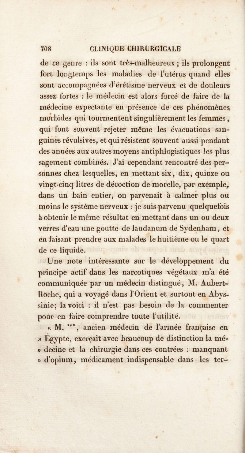 de ce genre : ils sont très-malheureux ; ils prolongent fort longtemps les maladies de l’utérus quand elles sont accompagnées d’érétisme nerveux et de douleurs assez fortes : le médecin est alors forcé de faire de la médecine expectante en présence de ces phénomènes morbides qui tourmentent singulièrement les femmes , qui font souvent rejeter même les évacuations san¬ guines révulsives, et qui résistent souvent aussi pendant des années aux autres moyens antiphlogistiques les plus sagement combinés. J’ai cependant rencontré des per¬ sonnes chez lesquelles, en mettant six, dix, quinze ou vingt-cinq litres de décoction de morelle, par exemple, dans un bain entier, on parvenait à calmer plus ou moins le système nerveux : je suis parvenu quelquefois à obtenir le même résultat en mettant dans un ou deux verres d’eau une goutte de laudanum de Sydenham, et en faisant prendre aux malades le huitième ou le quart de ce liquide. Une note intéressante sur le développement du principe actif dans les narcotiques végétaux m’a été communiquée par un médecin distingué, M. Aubert- Roche, qui a voyagé dans l’Orient et surtout en Abys- sinie; la voici : il n’est pas besoin de la commenter pour en faire comprendre toute l’utilité. « M. ***, ancien médecin de l’armée française en r » Egypte, exerçait avec beaucoup de distinction la nié- » decine et la chirurgie dans ces contrées : manquant » d’opium, médicament indispensable dans les ter-