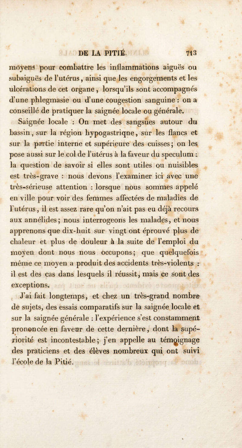 moyens pour combattre les inflammations aiguës ou subaiguës cle l’utérus, ainsi que les engorgements et les ulcérations de cet organe , lorsqu’ils sont accompagnés d’une phlegmasie ou d’une cougestion sanguine : on a conseillé de pratiquer la saignée locale ou générale. Saignée locale : On met des sangsues autour du bassin, sur la région hypogastriqne, sur les flancs et sur la partie interne et supérieure des cuisses; on les pose aussi sur le col de l’utérus à la faveur du spéculum r la question de savoir si elles sont utiles ou nuisibles est très-grave : nous devons l’examiner ici avec une très-sérieuse attention : lorsque nous sommes appelé en ville pour voir des femmes affectées de maladies de Futérus, il est assez rare qu’on n’ait pas eu déjà recours aux annélides; nous interrogeons les malades, et nous apprenons que dix-huit sur vingt ont éprouvé plus de chaleur et plus de douleur à la suite de l’emploi du moyen dont nous nous occupons; que quelquefois même ce moyen a produit des accidents très-violents r il est des cas dans lesquels il réussit, mais ce sont des exceptions. J’ai fait longtemps, et chez un très-grand nombre de sujets, des essais comparatifs sur la saignée locale et sur la saignée générale : l’expérience s’est constamment prononcée en faveur de cette dernière, dont la supé¬ riorité est incontestable; j’en appelle au témoignage des praticiens et des élèves nombreux qui ont suivi l’école de la Pitié.