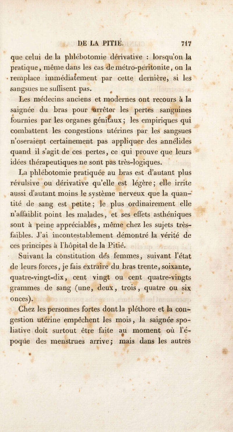 que celui de la phlébotomie dérivative : lorsqu’on la pratique, même dans les cas de métro-péritonite, on la • remplace immédiatement par cette dernière, si les sangsues ne suffisent pas. Les médecins anciens et modernes ont recours à la saignée du bras pour ‘arrêter les pertes sanguines fournies par les organes génifaux ; les empiriques qui combattent les congestions utérines par les sangsues n’oseraient certainement pas appliquer des annélides quand il s’agit de ces pertes, ce qui prouve que leurs idées thérapeutiques ne sont pas très-logiques. La phlébotomie pratiquée au bras est d’autant plus révulsive ou dérivative qu’elle est légère ; elle irrite aussi d’autant moins le système nerveux que la quan¬ tité de sang est petite ; le plus ordinairement elle n’affaiblit point les malades, et ses effets asthéniques sont à peine appréciables, même chez les sujets très- faibles. J’ai incontestablement démontré la vérité de ces principes à l’hôpital de la Pitié. Suivant la constitution dés femmes, suivant l’état de leurs forces, je fais extraire du bras trente, soixante, quatre-vingt-dix, cent vingt ou cent quatre-vingts grammes de sang (une, deux, trois, quatre ou six onces). Chez les personnes fortes dont la pléthore et la con¬ gestion utérine empêchent les mois, la saignée spo- liative doit surtout être faite au moment où l’é- poqûe des menstrues arrive; mais dans les autres