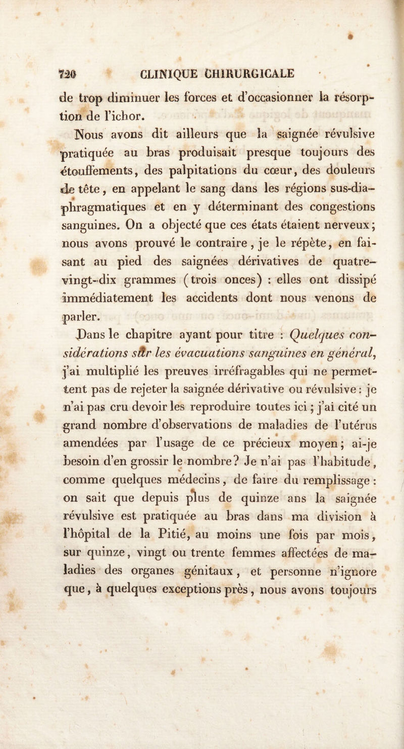 de trop diminuer les forces et d’occasionner la résorp¬ tion de l’ichor. INous avons dit ailleurs que la saignée révulsive pratiquée au bras produisait presque toujours des étouffements, des palpitations du cœur, des douleurs «Je tête, en appelant le sang dans les régions sus-dia- * pbragmatiques et en y déterminant des congestions sanguines. On a objecté que ces états étaient nerveux; nous avons prouvé le contraire, je le répète, en fai¬ sant au pied des saignées dérivatives de quatre- vingt-dix grammes (trois onces) : elles ont dissipé immédiatement les accidents dont nous venons de Dans le cbapitre ayant pour titre : Quelques con¬ sidérations sâr les évacuations sanguines en général, j’ai multiplié les preuves irréfragables qui ne permet¬ tent pas de rejeter la saignée dérivative ou révulsive : je n ai pas cru devoir les reproduire toutes ici ; j’ai cité un grand nombre d’observations de maladies de l’utérus amendées par l’usage de ce précieux moyen; ai-je besoin d’en grossir le nombre? Je n’ai pas l’habitude , comme quelques médecins, de faire du remplissage : on sait que depuis plus de quinze ans la saignée révulsive est pratiquée au bras dans ma division à l’hôpital de la Pitié, au moins une fois par mois, sur quinze, vingt ou trente femmes affectées de ma¬ ladies des organes génitaux, et personne n’ignore que, à quelques exceptions près, nous avons toujours