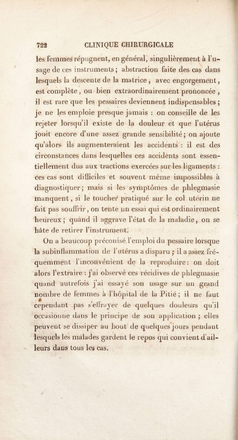 les femmes répugnent, en général, singulièrement à l’u¬ sage de ces instruments; abstraction faite des cas dans lesquels la descente de la matrice , avec engorgement, V. i est complète , ou bien extraordinairement prononcée , il est rare que les pessaires deviennent indispensables ; je ne les emploie presque jamais : on conseille de les rejeter lorsqu’il existe de la douleur et que l’utérus jouit encore d’une assez grande sensibilité; on ajoute qu’alors ils augmenteraient les accidents ; il est des circonstances dans lesquelles ces accidents sont essen¬ tiellement dus aux tractions exercées sur les ligaments : ♦ ces cas sont difficiles et souvent même impossibles à diagnostiquer; mais si les symptômes de phlegmasie manquent, si le toucher pratiqué sur le col utérin ne fait pas souffrir, on tente un essai qui est ordinairement heureux; quand il aggrave l’état de la maladie, on se hâte de retirer l’instrument. On a beaucoup préconisé l’emploi du pessaire lorsque la subinüammation de l’utérus a disparu ; il a assez fré¬ quemment F inconvénient de la reproduire: on doit alors l’extraire : j’ai observé ces récidives de phlegmasie quand autrefois j’ai essayé son usage sur un grand cependant pas s’effrayer de quelques douleurs qu’il occasionne dans le principe de son application ; elles peuvent se dissiper au bout de quelques jours pendant lesquels les malades gardent le repos qui convient d’ail¬ leurs dans tous les cas. /