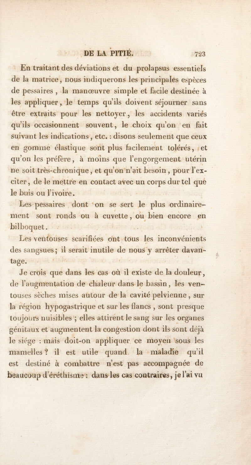 En traitant des déviations et du prolapsus essentiels de la matrice, nous indiquerons les principales espèces de pessaires , la manœuvre simple et facile destinée à les appliquer, le temps qu’ils doivent séjourner sans être extraits pour les nettoyer, les accidents variés qu’ils occasionnent souvent, le choix qu’on en fait suivant les indications , etc. : disons seulement que ceux en gomme élastique sont plus facilement tolérés, et qu on les préfère, à moins que l’engorgement utérin ne soit très-chronique, et qu’on n’ait besoin , pour l’ex¬ citer , de le mettre en contact avec un corps dur tel que le buis ou l’ivoire. Les pessaires dont on se sert le plus ordinaire¬ ment sont ronds ou à cuvette, ou bien encore en bilboquet. Les ventouses scarifiées ont tous les inconvénients des sangsues ; il serait inutile de nous y arrêter davan¬ tage. Je crois que dans les cas où il existe de la douleur, de l’augmentation de chaleur dans le bassin, les ven¬ touses sèches mises autour de la cavité pelvienne, sur la région hypogastrique et sur les flancs , sont presque toujours nuisibles ; elles attirent le sang sur les organes génitaux et augmentent la congestion dont ils sont déjà le siège : mais doit-on appliquer ce moyen sous les mamelles ? il est utile quand la maladie qu’il est destiné à combattre n’est pas accompagnée de beaucoup d’éréthisoie : dans les cas contraires, je l’ai vu