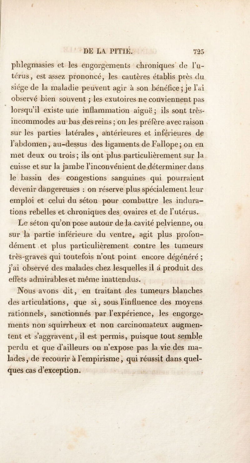 phlegmasies et les engorgements chroniques de l’u¬ térus, est assez prononcé, les cautères établis près du siège de la maladie peuvent agir à son bénéfice; je l’ai observé bien souvent ; les exutoires ne conviennent pas lorsqu’il existe une inflammation aiguë ; ils sont très- incommodes au bas des reins ; on les préfère avec raison sur les parties latérales , antérieures et inférieures de l’abdomen, au-dessus des ligaments deFallope; on en met deux ou trois ; ils ont plus particulièrement sur la cuisse et sur la jambe l’inconvénient de déterminer dans le bassin des congestions sanguines qui pourraient devenir dangereuses : on réserve plus spécialement leur emploi et celui du séton pour combattre les indura¬ tions rebelles et chroniques des ovaires et de l’utérus. Le séton qu’on pose autour de la cavité pelvienne, ou sur la partie inférieure du ventre, agit plus profon¬ dément et plus particulièrement contre les tumeurs très-graves qui toutefois n’ont point encore dégénéré ; j’ai observé des malades chez lesquelles il à produit des effets admirables et même inattendus. Nous avons dit, en traitant des tumeurs blanches désarticulations, que si, sous l’influence des moyens rationnels, sanctionnés par l’expérience, les engorge»* ments non squirrheux et non carcinomateux augmen¬ tent et s’aggravent, il est permis, puisque tout semble perdu et que d’ailleurs on n’expose pas la vie des ma¬ lades , de recourir à l’empirisme, qui réussit dans quel¬ ques cas d’exception.