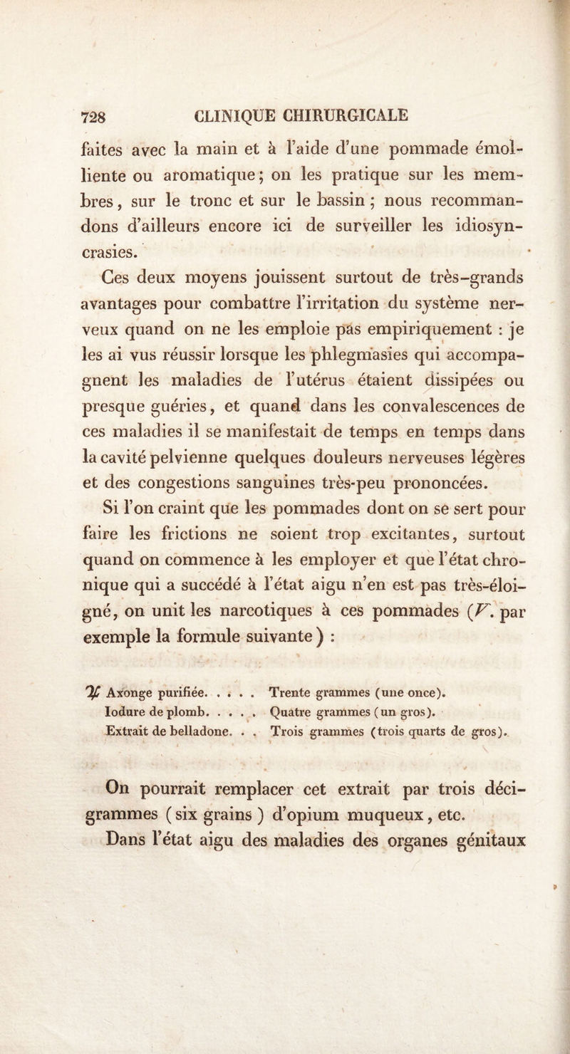 faites avec la main et à Faide d’une pommade émol¬ liente ou aromatique ; on les pratique sur les mem¬ bres , sur le tronc et sur le bassin ; nous recomman¬ dons d’ailleurs encore ici de surveiller les idiosyn¬ crasies. Ces deux moyens jouissent surtout de très-grands avantages pour combattre l’irritation du système ner¬ veux quand on ne les emploie pas empiriquement : je les ai vus réussir lorsque les pblegmasies qui accompa¬ gnent les maladies de l’utérus étaient dissipées ou presque guéries, et quand dans les convalescences de ces maladies il se manifestait de temps en temps dans la cavité pelvienne quelques douleurs nerveuses légères et des congestions sanguines très-peu prononcées. Si l’on craint que les pommades dont on se sert pour faire les frictions ne soient trop excitantes, surtout quand on commence à les employer et que l’état chro¬ nique qui a succédé à l’état aigu n’en est pas très-éloi- gné, on unit les narcotiques à ces pommades ( V. par exemple la formule suivante ) : If Axonge purifiée.Trente grammes (une once). Iodure de plomb.Quatre grammes (un gros). Extrait de belladone. . . Trois grammes (trois quarts de gros). On pourrait remplacer cet extrait par trois déci- grammes ( six grains ) d’opium muqueux, etc. Dans l’état aigu des maladies des organes génitaux