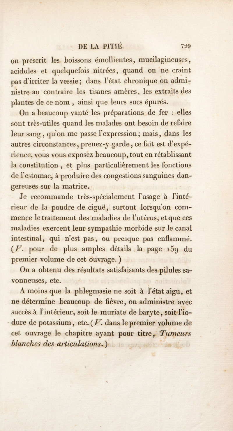 on prescrit les boissons émollientes, mucilagineuses, acidulés et quelquefois nitrées, quand on ne craint pas d’irriter la vessie ; dans Fétat chronique on admi¬ nistre au contraire les tisanes amères, les extraits des plantes de ce nom , ainsi que leurs sucs épurés. On a beaucoup vanté les préparations de fer : elles sont très-utiles quand les malades ont besoin de refaire leur sang , qu’on me passe l’expression; mais, dans les autres circonstances, prenez-y garde, ce fait est d’expé¬ rience, vous vous exposez beaucoup, tout en rétablissant la constitution , et plus particulièrement les fonctions de l’estomac, à produire des congestions sanguines dan¬ gereuses sur la matrice. Je recommande très-spécialement l’usage à l’inté¬ rieur de la poudre de ciguë, surtout lorsqu’on com¬ mence le traitement des maladies de l’utérus, et que ces maladies exercent leur sympathie morbide sur le canal intestinal, qui n’est pas, ou presque pas enflammé. (Z7. pour de plus amples détails la page i5q du premier volume de cet ouvrage. ) On a obtenu des résultats satisfaisants des pilules sa¬ vonneuses, etc. A moins que la phlegmasie ne soit à l’état aigu, et ne détermine beaucoup de fièvre, on administre avec succès à l’intérieur, soit le muriate de baryte, soit l’io- • dure de potassium, etc. ( V. dans le premier volume de cet ouvrage le chapitre ayant pour titre, Tumeurs blanches des articulations. )