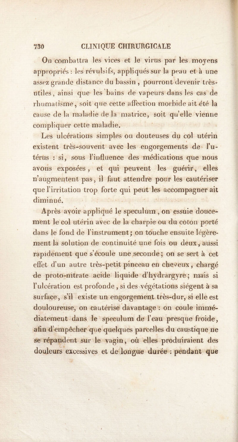 On combattra les vices et le virus par les moyens appropriés: les révulsifs, appliqués sur la peau et à une assez grande distance du bassin , pourront devenir très- utiles, ainsi que les bains de vapeurs dans les cas de rhumatisme, soit que cette affection morbide ait été la cause de la maladie de la matrice, soit qu’elle vienne compliquer cette maladie. Les ulcérations simples ou douteuses du col utérin * existent très-souvent avec les engorgements de l’u¬ térus : si, sous l’influence des médications que nous avons exposées, et qui peuvent les guérir, elles n’augmentent pas, il faut attendre pour les cautériser que l’irritation trop forte qui peut les accompagner ait diminué. Après avoir appliqué le spéculum , on essuie douce¬ ment le col utérin avec de la charpie ou du coton porté dans le fond de l’instrument ; on touche ensuite légère¬ ment la solution de continuité une fois ou deux, aussi rapidement que s’écoule une seconde; on se sert à cet effet d’un autre très-petit pinceau en cheveux, chargé de proto-nitrate acide liquide d’hydrargyre ; mais si l’ulcération est profonde , si des végétations siègent à sa surface , s’il existe un engorgement très-dur, si elle est douloureuse, on cautérise davantage : on coule immé¬ diatement dans le spéculum de l’eau presque froide, afin d empêcher que quelques parcelles du caustique ne se répandent sur le vagin, où elles produiraient des douleurs excessives et de longue durée : pendant que