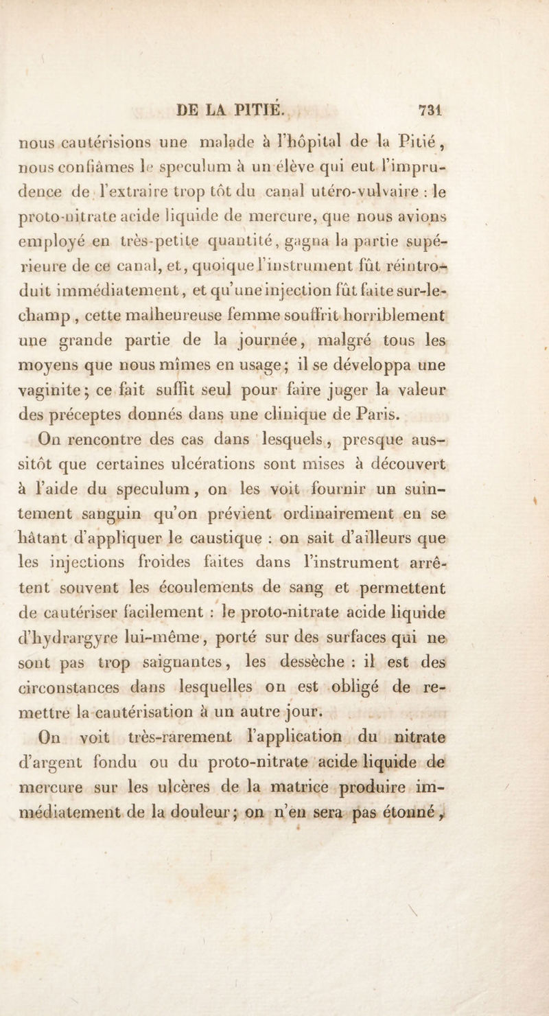 nous cautérisions une malade à l’hôpital de la Pitié, nous confiâmes le spéculum à un élève qui eut l’impru¬ dence de l’extraire trop tôt du canal utéro-vulvaire : le proto-nitrate acide liquide de mercure, que nous avions employé en très-petite quantité, gagna la partie supé¬ rieure de ce canal, et, quoique l’instrument fût réintro¬ duit immédiatement, et qu’une injection fût faite sur-le- champ , cette malheureuse femme souffrit horriblement une grande partie de la journée, malgré tous les moyens que nous mîmes en usage; il se développa une vaginite; ce fait suffit seul pour faire juger la valeur des préceptes donnés dans une clinique de Paris. On rencontre des cas dans lesquels , presque aus¬ sitôt que certaines ulcérations sont mises à découvert à l’aide du spéculum, on les voit fournir un suin¬ tement sanguin qu’on prévient ordinairement en se hâtant d’appliquer le caustique : on sait d’ailleurs que les injections froides faites dans l’instrument arrê¬ tent souvent les écoulements de sang et permettent de cautériser facilement : le proto-nitrate acide liquide d’hydrargyre lui-même, porté sur des surfaces qui ne sont pas trop saignantes, les dessèche: il est des circonstances dans lesquelles on est obligé de re¬ mettre la cautérisation à un autre jour. On voit très-rarement l’application du nitrate d’argent fondu ou du proto-nitrate acide liquide de mercure sur les ulcères de la matrice produire im¬ médiatement de la douleur; on n’en sera pas étonné,