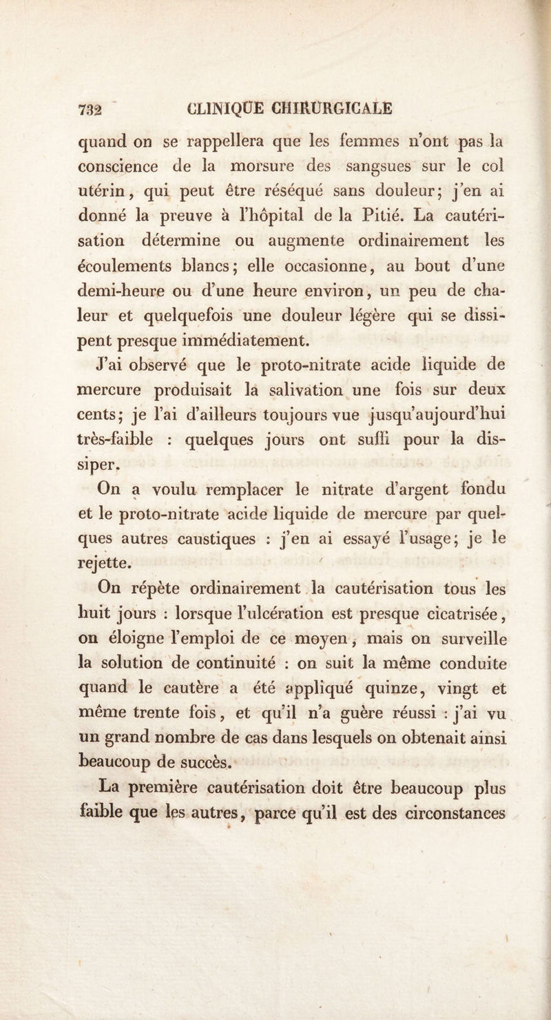 quand on se rappellera que les femmes n’ont pas la conscience de la morsure des sangsues sur le col utérin, qui peut être réséqué sans douleur; jen ai donné la preuve à l’hôpital de la Pitié. La cautéri¬ sation détermine ou augmente ordinairement les écoulements blancs; elle occasionne, au bout d’une demi-heure ou d’une heure environ, un peu de cha¬ leur et quelquefois une douleur légère qui se dissi¬ pent presque immédiatement. J’ai observé que le proto-nitrate acide liquide de mercure produisait la salivation une fois sur deux cents; je l’ai d’ailleurs toujours vue jusqu’aujourd’hui très-faible : quelques jours ont suffi pour la dis¬ siper. On a voulu remplacer le nitrate d’argent fondu et le proto-nitrate acide liquide de mercure par quel¬ ques autres caustiques : j’en ai essayé l’usage; je le rejette. On répète ordinairement la cautérisation tous les huit jours : lorsque l’ulcération est presque cicatrisée, on éloigne l’emploi de ce moyen, mais on surveille la solution de continuité : on suit la même conduite quand le cautère a été appliqué quinze, vingt et même trente fois, et qu’il n’a guère réussi : j’ai vu un grand nombre de cas dans lesquels on obtenait ainsi beaucoup de succès. La première cautérisation doit être beaucoup plus faible que les autres, parce qu’il est des circonstances »