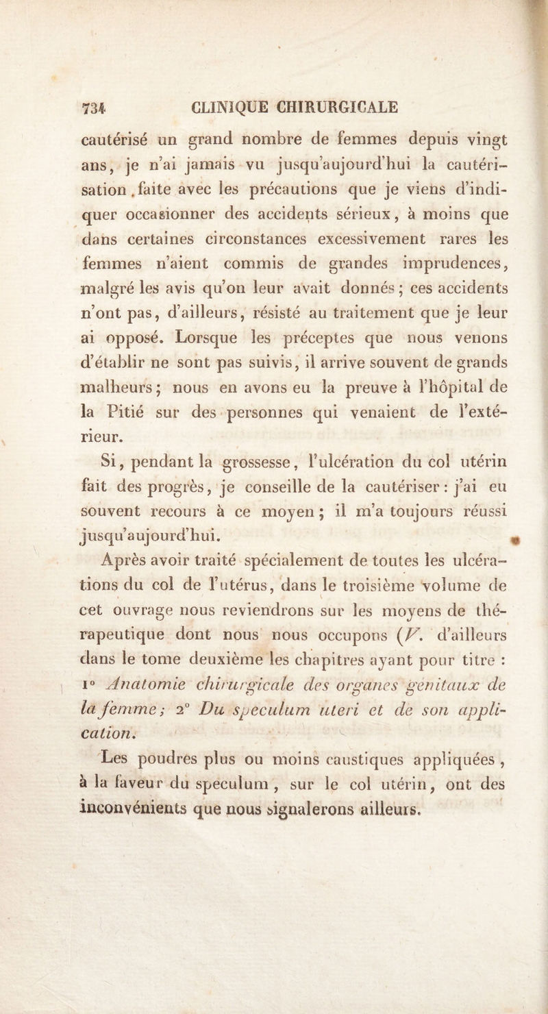 cautérisé un grand nombre de femmes depuis vingt ans, je n’ai jamais vu jusqu’aujourd’hui la cautéri¬ sation, faite avec les précautions que je viens d’indi¬ quer occasionner des accidents sérieux, à moins que dans certaines circonstances excessivement rares les femmes n’aient commis de grandes imprudences, malgré les avis qu’on leur avait donnés ; ces accidents n’ont pas, d’ailleurs, résisté au traitement que je leur ai opposé. Lorsque les préceptes que nous venons d’établir ne sont pas suivis, il arrive souvent de grands malheurs; nous en avons eu la preuve à l’hôpital de la Pitié sur des personnes qui venaient de l’exté¬ rieur. Si, pendant la grossesse, l’ulcération du col utérin fait des progrès, je conseille de la cautériser : j’ai eu souvent recours à ce moyen ; il m’a toujours réussi jusqu’aujourd’hui. Après avoir traité spécialement de toutes les ulcéra¬ tions du col de l’utérus, dans le troisième volume de cet ouvrage nous reviendrons sur les moyens de thé¬ rapeutique dont nous nous occupons (V. d’ailleurs dans le tome deuxième les chapitres ayant pour titre : i° Anatomie chirurgicale des organes génitaux de la femme ; i° Du spéculum uleri et de son appli¬ cation. Les poudres plus ou moins caustiques appliquées , à la faveur du spéculum, sur le col utérin, ont des inconvénients que nous signalerons ailleurs.