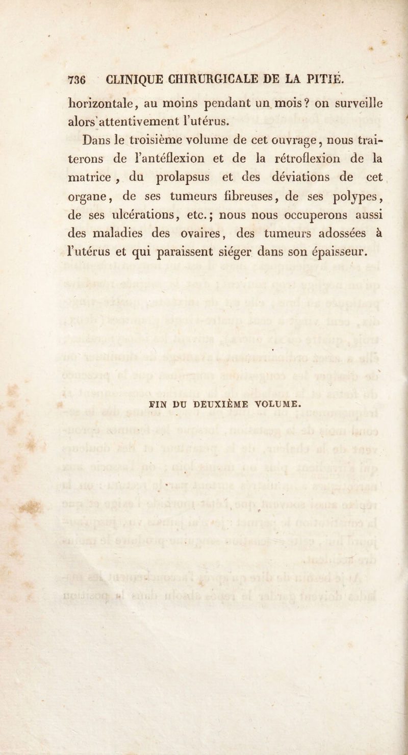 horizontale, au moins pendant un mois? on surveille alors attentivement l’utérus. Dans le troisième volume de cet ouvrage, nous trai¬ terons de Fantéflexion et de la rétroflexion de la matrice , du prolapsus et des déviations de cet organe, de ses tumeurs fibreuses, de ses polypes, de ses ulcérations, etc.; nous nous occuperons aussi des maladies des ovaires, des tumeurs adossées à l’utérus et qui paraissent siéger dans son épaisseur. FIN DU DEUXIÈME VOLUME.