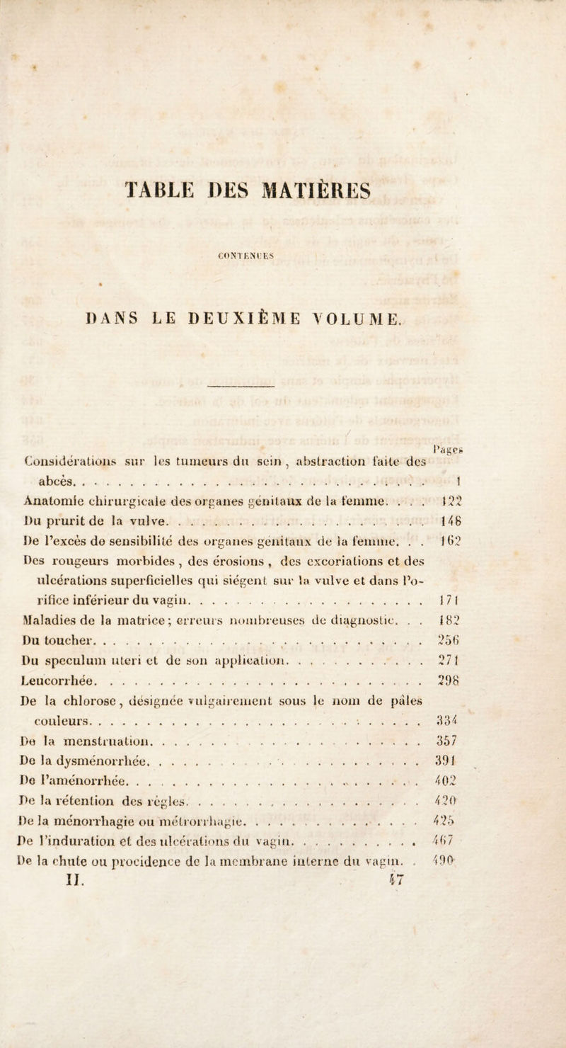 TABLE DES MATIÈRES CONTENUES 4 DANS LE DEUXIÈME VOLUME. J l’âge* Considérations sur lus tumeurs du sein, abstraction laite des abcès. 1 Anatomie chirurgicale des organes génitaux de la femme, . . . 122 Du prurit de la vulve... 14B De l’excès de sensibilité des organes génitaux de la femme. . . 162 Des rougeurs morbides , des érosions , des excoriations et des ulcérations superficielles qui siègent sur la vulve et dans l’o¬ rifice inférieur du vagin. 171 Maladies de la matrice ; erreurs nombreuses de diagnostic. . , 182 Du toucher. 256 Du spéculum uteri et de son application. 271 Leucorrhée. 298 De la chlorose, désignée vulgairement sous le nom de pales couleurs.•.. 384 De la menstruation. ...... . 357 De la dysménorrhée. 391 De l’aménorrhée. ..>. 402 De la rétention des règles. 420 De la ménorrhagie ou métrorrhagie. 425 De l’induration et des ulcérations du vagin.. 467 De la chute ou procidence de la membrane interne du vagin. . 490 II. 47