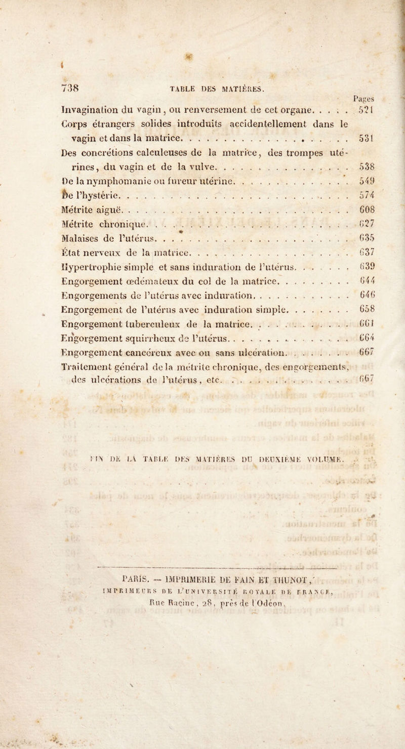 * » 738 TABLE DES MATIÈRES. Pages Invagination du vagin, ou renversement de cet organe. . . . . 521 Corps étrangers solides introduits accidentellement dans le vagin et dans la matrice.. , . . 531 Des concrétions calculeuses de la matrice, des trompes uté¬ rines, du vagin et de la vulve... 538 De la nymphomanie ou fureur utérine. ... 543 f)e l’hystérie. 574 Métrite aiguë. 608 Métrite chronique. 627 m Malaises de l’utérus. 635 État nerveux de la matrice.... 637 Hypertrophie simple et sans induration de l’utérus.639 Engorgement œdémateux du col de la matrice. 644 Engorgements de l’utérus avec induration. ...... 646 Engorgement de l’utérus avec induration simple. 658 Engorgement tuberculeux de la matrice. .. 661 Engorgement squirrheux do l’utérus. 664 Engorgement cancéreux avec ou sans ulcération. 667 Traitement général delà métrite chronique, des engorgements, des ulcérations de l’utérus, etc.. . . 667 HA DE LA TABLE DES MATIÈRES DU DEUXIÈME VOLUME. PARIS. — IMPRIMERIE DE F AIN ET TliUNOT / IMPRIMEURS RE L’UNIVERSITÉ ROYALE DE FRANCE, Rue Racine, 28, près de FOdéon,