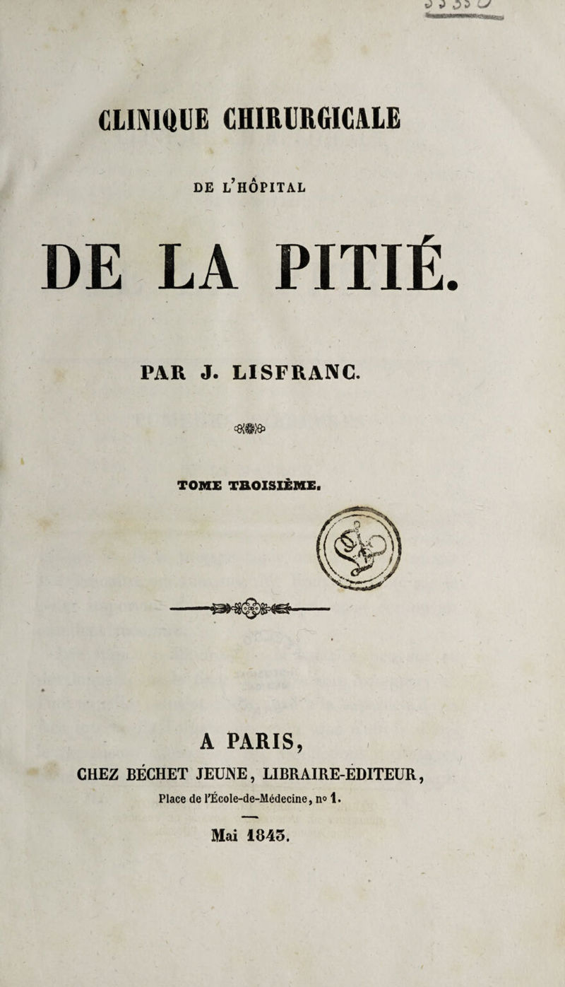 DE ^HÔPITAL DE LA PITIÉ PAR J. LISFRANC. A PARIS, CHEZ BÉCHET JEUNE, LIBRAIRE-EDITEUR, Place de l’École-de-Médecine, n° 1. Mai 1843.