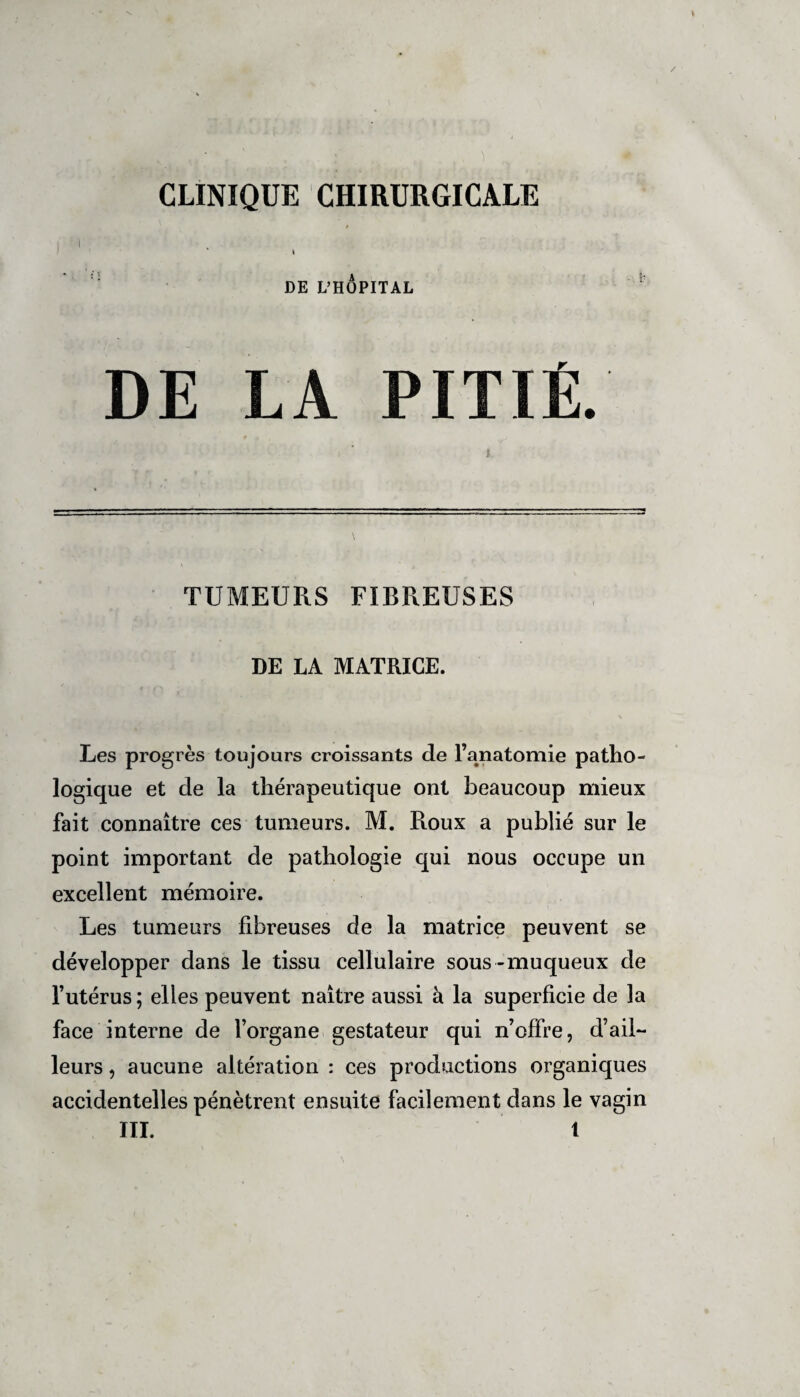 \ DE L’HÔPITAL DE LA PITIÉ. TUMEURS FIBREUSES DE LA MATRICE. Les progrès toujours croissants de l’anatomie patho¬ logique et de la thérapeutique ont beaucoup mieux fait connaître ces tumeurs. M. Roux a publié sur le point important de pathologie qui nous occupe un excellent mémoire. Les tumeurs fibreuses de la matrice peuvent se développer dans le tissu cellulaire sous-muqueux de l’utérus; elles peuvent naître aussi à la superficie de la face interne de l’organe gestateur qui n’offre, d’ail¬ leurs , aucune altération : ces productions organiques accidentelles pénètrent ensuite facilement dans le vagin III. t