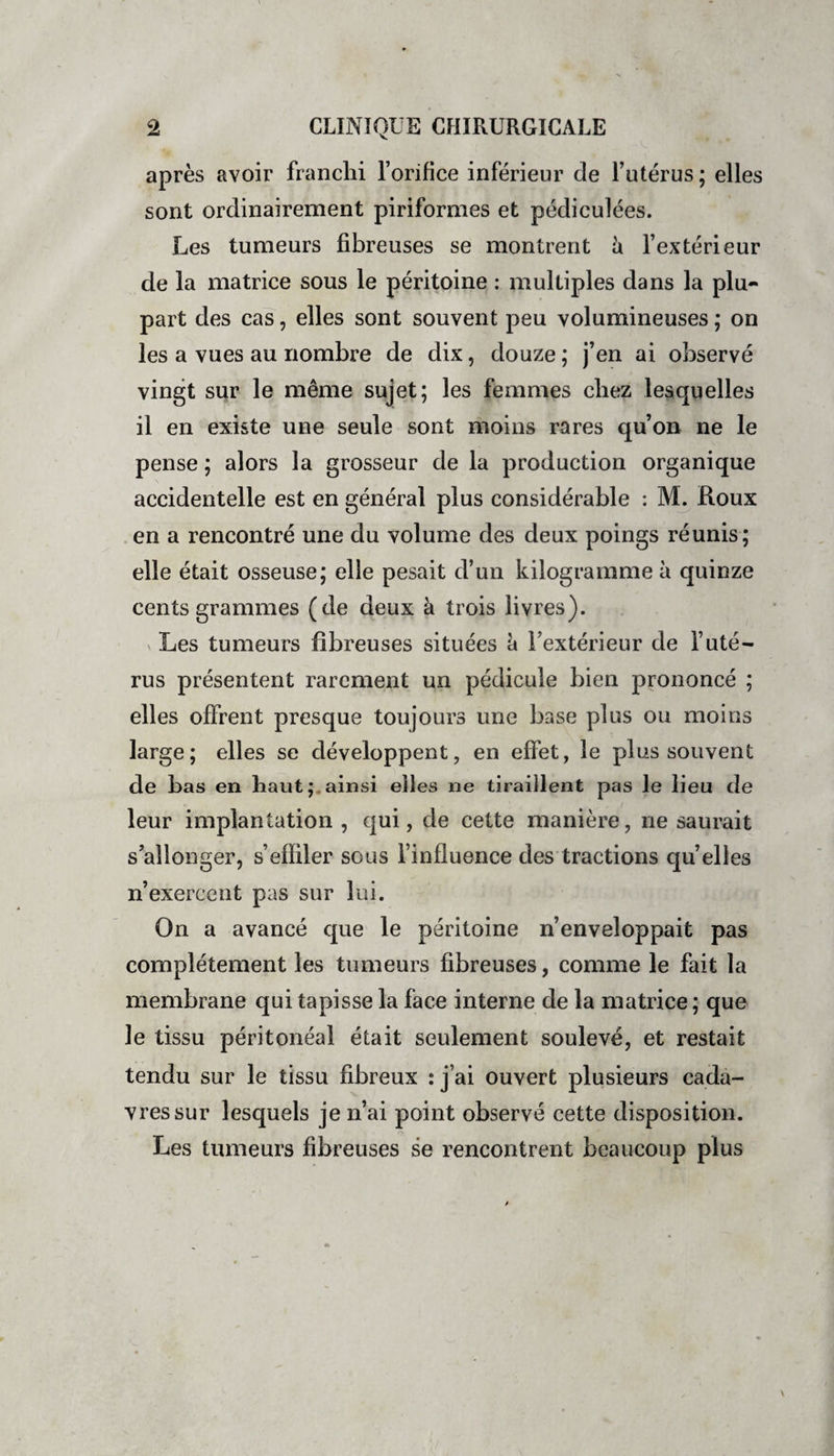 après avoir franchi l’orifice inférieur de l’utérus ; elles sont ordinairement piriformes et pédiculées. Les tumeurs fibreuses se montrent à l’extérieur de la matrice sous le péritoine : multiples dans la plu¬ part des cas, elles sont souvent peu volumineuses ; on les a vues au nombre de dix, douze ; j’en ai observé vingt sur le même sujet; les femmes chez lesquelles il en existe une seule sont moins rares qu’on ne le pense ; alors la grosseur de la production organique accidentelle est en général plus considérable : M. Roux en a rencontré une du volume des deux poings réunis; elle était osseuse; elle pesait d’un kilogramme à quinze cents grammes (de deux à trois livres). v Les tumeurs fibreuses situées è l’extérieur de l’uté¬ rus présentent rarement un pédicule bien prononcé ; elles offrent presque toujours une base plus ou moins large; elles se développent, en effet, le plus souvent de bas en haut; ainsi elles ne tiraillent pas le lieu de leur implantation, qui, de cette manière, ne saurait s’allonger, s’effiler sous l’influence des tractions qu’elles n’exercent pas sur lui. On a avancé que le péritoine n’enveloppait pas complètement les tumeurs fibreuses, comme le fait la membrane qui tapisse la face interne de la matrice ; que le tissu péritonéal était seulement soulevé, et restait tendu sur le tissu fibreux : j’ai ouvert plusieurs cada¬ vres sur lesquels je n’ai point observé cette disposition. Les tumeurs fibreuses se rencontrent beaucoup plus