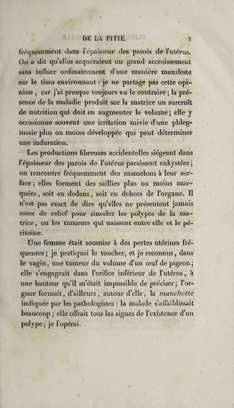 fréquemment dans l’épaisseur des parois de l’utérus. On a dit qu’elles acquéraient un grand accroissement sans influer ordinairement d’une manière manifeste sur le tissu environnant : je ne partage pas cette opi¬ nion , car j’ai presque toujours vu le contraire ; la pré¬ sence de la maladie produit sur la matrice un surcroît de nutrition qui doit en augmenter le volume ; elle y occasionne souvent une irritation suivie d’une phleg- masie plus ou moins développée qui peut déterminer une induration. Les productions fibreuses accidentelles siégeant dans l’épaisseur des parois de l’utérus paraissent enkystées ; on rencontre fréquemment des mamelons à leur sur¬ face ; elles forment des saillies plus ou moins mar¬ quées , soit en dedans, soit en dehors de l’organe. Il n’est pas exact de dire quelles ne présentent jamais assez de relief pour simuler les polypes de la ma¬ trice , ou les tumeurs qui naissent entre elle et le pé¬ ritoine. Une femme était soumise à des pertes utérines fré¬ quentes ; je pratiquai le toucher, et je reconnus, dans le vagin, une tumeur du volume d’un œuf de pigeon; elle s’engageait dans l’orifice inférieur de l’utérus, à une hauteur qu’il m’était impossible de préciser; l’or¬ gane formait, d’ailleurs , autour d’elle, la manchette indiquée par les pathologistes : la malade s’affaiblissait beaucoup ; elle offrait tous les signes de l’existence d’un polype ; je l’opérai.