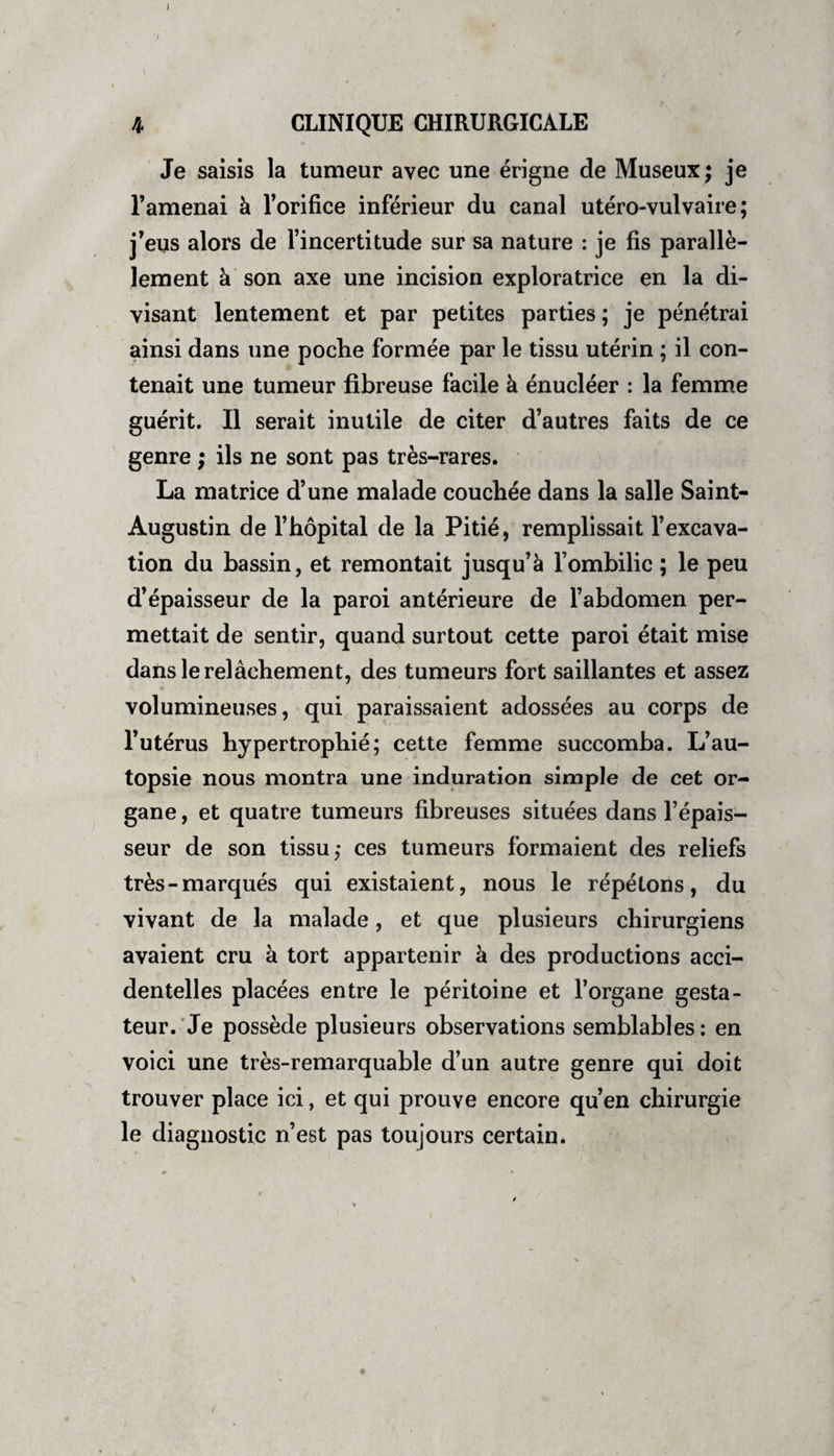 I I 4 CLINIQUE CHIRURGICALE Je saisis la tumeur avec une érigne de Museux ; je l’amenai à l’orifice inférieur du canal utéro-vulvaire ; j’eus alors de l’incertitude sur sa nature : je fis parallè¬ lement à son axe une incision exploratrice en la di¬ visant lentement et par petites parties ; je pénétrai ainsi dans une poche formée par le tissu utérin ; il con¬ tenait une tumeur fibreuse facile à énucléer : la femme guérit. Il serait inutile de citer d’autres faits de ce genre ; ils ne sont pas très-rares. La matrice d’une malade couchée dans la salle Saint- Augustin de l’hôpital de la Pitié, remplissait l’excava¬ tion du bassin, et remontait jusqu’à l’ombilic ; le peu d’épaisseur de la paroi antérieure de l’abdomen per¬ mettait de sentir, quand surtout cette paroi était mise dans le relâchement, des tumeurs fort saillantes et assez volumineuses, qui paraissaient adossées au corps de l’utérus hypertrophié; cette femme succomba. L’au¬ topsie nous montra une induration simple de cet or¬ gane , et quatre tumeurs fibreuses situées dans l’épais¬ seur de son tissu; ces tumeurs formaient des reliefs très-marqués qui existaient, nous le répétons, du vivant de la malade, et que plusieurs chirurgiens avaient cru à tort appartenir à des productions acci¬ dentelles placées entre le péritoine et l’organe gesta- teur. Je possède plusieurs observations semblables : en voici une très-remarquable d’un autre genre qui doit trouver place ici, et qui prouve encore qu’en chirurgie le diagnostic n’est pas toujours certain.