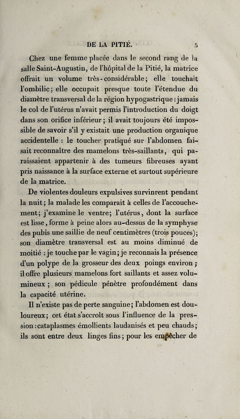 Chez une femme placée dans le second rang de la salle Saint-Augustin, de l’hôpital de la Pitié, la matrice offrait un volume très-considérable ; elle touchait l’ombilic; elle occupait presque toute l’étendue du diamètre transversal delà région hypogastrique -.jamais le col de l’utérus n’avait permis l’introduction du doigt dans son orifice inférieur; il avait toujours été impos¬ sible de savoir s’il y existait une production organique accidentelle : le toucher pratiqué sur l’abdomen fai¬ sait reconnaître des mamelons très-saillants, qui pa¬ raissaient appartenir à des tumeurs fibreuses ayant pris naissance à la surface externe et surtout supérieure de la matrice. De violentes douleurs expulsives survinrent pendant la nuit ; la malade les comparait à celles de l’accouche¬ ment; j’examine le ventre; l’utérus, dont la surface est lisse, forme à peine alors au-dessus de la symphyse des pubis une saillie de neuf centimètres (trois pouces); son diamètre transversal est au moins diminué de moitié : je touche par le vagin; je reconnais la présence d’un polype de la grosseur des deux poings environ ; il offre plusieurs mamelons fort saillants et assez volu¬ mineux ; son pédicule pénètre profondément dans la capacité utérine. Il n’existe pas de perte sanguine; l’abdomen est dou¬ loureux; cet état s’accroît sous l’influence de la pres¬ sion : cataplasmes émollients laudanisès et peu chauds ; ils sont entre deux linges fins ; pour les empêcher de