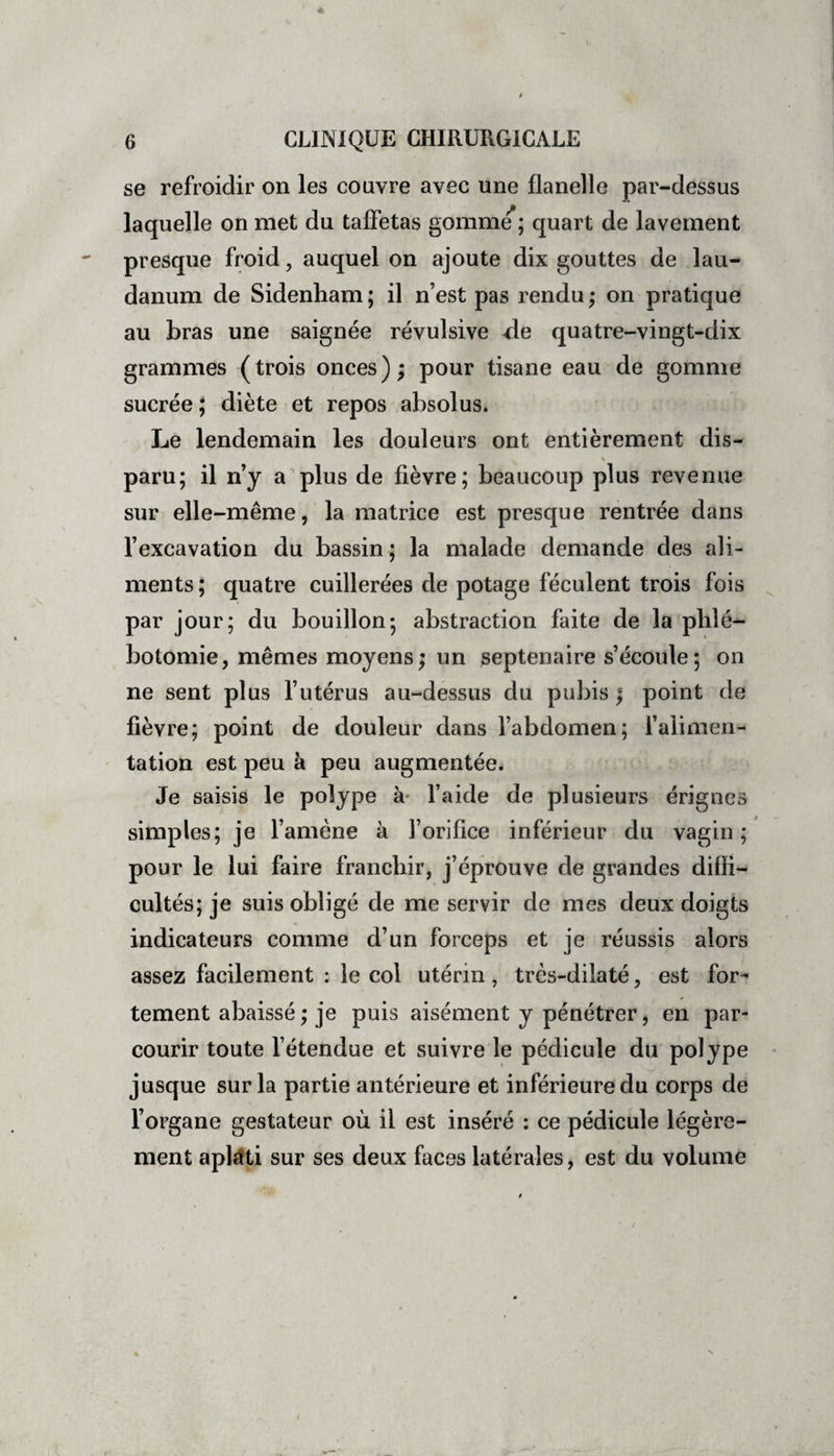 se refroidir on les couvre avec une flanelle par-dessus laquelle on met du taffetas gomme ; quart de lavement presque froid , auquel on ajoute dix gouttes de lau¬ danum de Sidenham; il n’est pas rendu; on pratique au bras une saignée révulsive de quatre-vingt-dix grammes (trois onces); pour tisane eau de gomme sucrée ; diète et repos absolus. Le lendemain les douleurs ont entièrement dis- \ paru; il n’y a plus de fièvre; beaucoup plus revenue sur elle-même, la matrice est presque rentrée dans l’excavation du bassin ; la malade demande des ali¬ ments; quatre cuillerées de potage féculent trois fois par jour; du bouillon; abstraction faite de la phlé¬ botomie, mêmes moyens; un septénaire s’écoule; on ne sent plus l’utérus au-dessus du pubis ; point de fièvre; point de douleur dans l’abdomen; l’alimen¬ tation est peu à peu augmentée. Je saisis le polype à l’aide de plusieurs érignes simples; je l’amène à l’orifice inférieur du vagin ; pour le lui faire franchir, j’éprouve de grandes diffi¬ cultés; je suis obligé de me servir de mes deux doigts indicateurs comme d’un forceps et je réussis alors assez facilement ; le col utérin , très-dilaté, est for¬ tement abaissé ; je puis aisément y pénétrer, en par¬ courir toute l’étendue et suivre le pédicule du polype jusque sur la partie antérieure et inférieure du corps de l’organe gestateur où il est inséré : ce pédicule légère¬ ment aplati sur ses deux faces latérales, est du volume