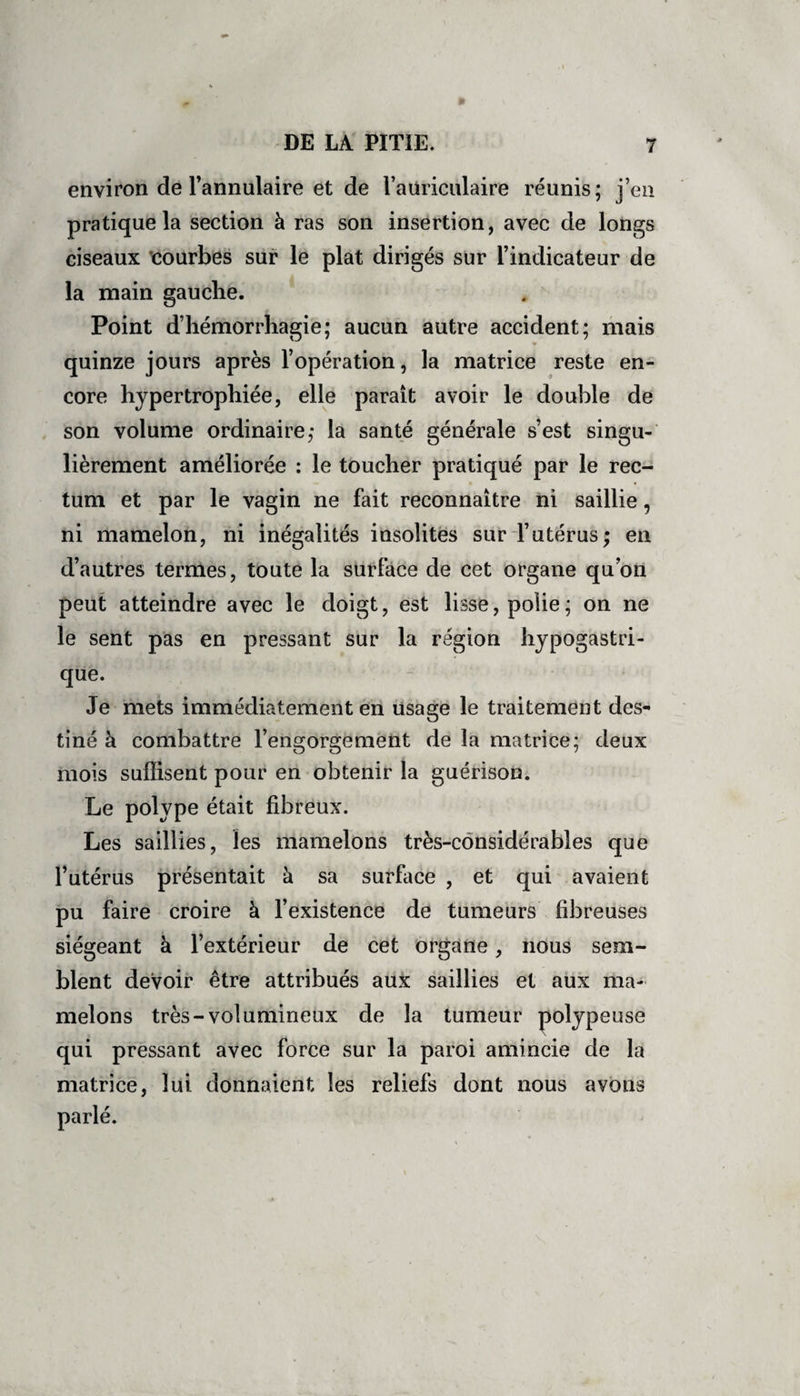 environ de l’annulaire et de l’auriculaire réunis; jeu pratique la section à ras son insertion, avec cle longs ciseaux courbes sur le plat dirigés sur 1 indicateur de la main gauche. Point dhémorrliagie; aucun autre accident, mais quinze jours après l’opération, la matrice reste en- core hypertrophiée, elle paraît avoir le double de son volume ordinaire; la santé générale s est singu¬ lièrement améliorée : le toucher pratiqué par le rec¬ tum et par le vagin ne fait reconnaître ni saillie , ni mamelon, ni inégalités insolites sur l’utérus; en d’autres termes, toute la surface de cet organe quon peut atteindre avec le doigt, est lisse, polie; on ne le sent pas en pressant sur la région hypo0astri que. Je mets immédiatement en usage le traitement des¬ tiné à combattre l’engorgement de la matrice; deux mois suffisent pour en obtenir la guérison. Le polype était fibreux. Les saillies, les mamelons très-considérables que l’utérus présentait à sa surface , et qui avaient pu faire croire à l’existence de tumeurs fibreuses siégeant à l’extérieur de cet organe, nous sem¬ blent devoir être attribués aux saillies et aux ma¬ melons très-volumineux de la tumeur polype use qui pressant avec force sur la paroi amincie de la matrice, lui donnaient les reliefs dont nous avons parlé.