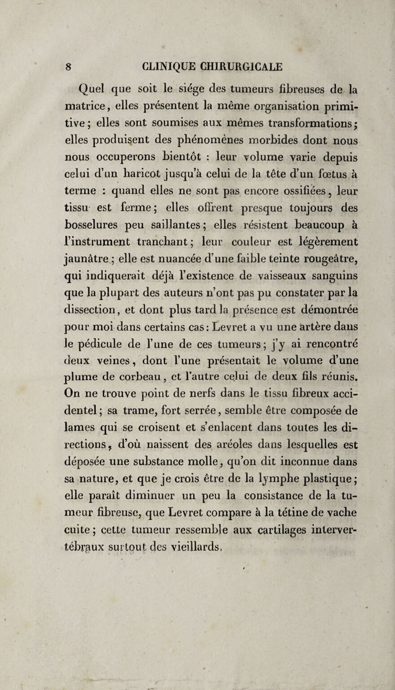 Quel que soit le siège des tumeurs fibreuses de la matrice, elles présentent la même organisation primi¬ tive; elles sont soumises aux mêmes transformations; elles produisent des phénomènes morbides dont nous nous occuperons bientôt : leur volume varie depuis celui d’un haricot jusqu’à celui de la tête d’un fœtus à terme : quand elles ne sont pas encore ossifiées, leur tissu est ferme ; elles offrent presque toujours des bosselures peu saillantes ; elles résistent beaucoup à l’instrument tranchant ; leur couleur est légèrement jaunâtre ; elle est nuancée d’une faible teinte rougeâtre, qui indiquerait déjà l’existence de vaisseaux sanguins que la plupart des auteurs n’ont pas pu constater par la dissection, et dont plus tard la présence est démontrée pour moi dans certains cas : Levret a vu une artère dans le pédicule de l’une de ces tumeurs; j’y ai rencontré deux veines, dont l’une présentait le volume d’une plume de corbeau, et l’autre celui de deux fils réunis. On ne trouve point de nerfs dans le tissu fibreux acci¬ dentel; sa trame, fort serrée, semble être composée de lames qui se croisent et s’enlacent dans toutes les di¬ rections , d’où naissent des aréoles dans lesquelles est déposée une substance molle, qu’on dit inconnue dans sa nature, et que je crois être de la lymphe plastique; elle paraît diminuer un peu la consistance de la tu¬ meur fibreuse, que Levret compare à la tétine de vache cuite ; cette tumeur ressemble aux cartilages interver¬ tébraux surtout des vieillards.