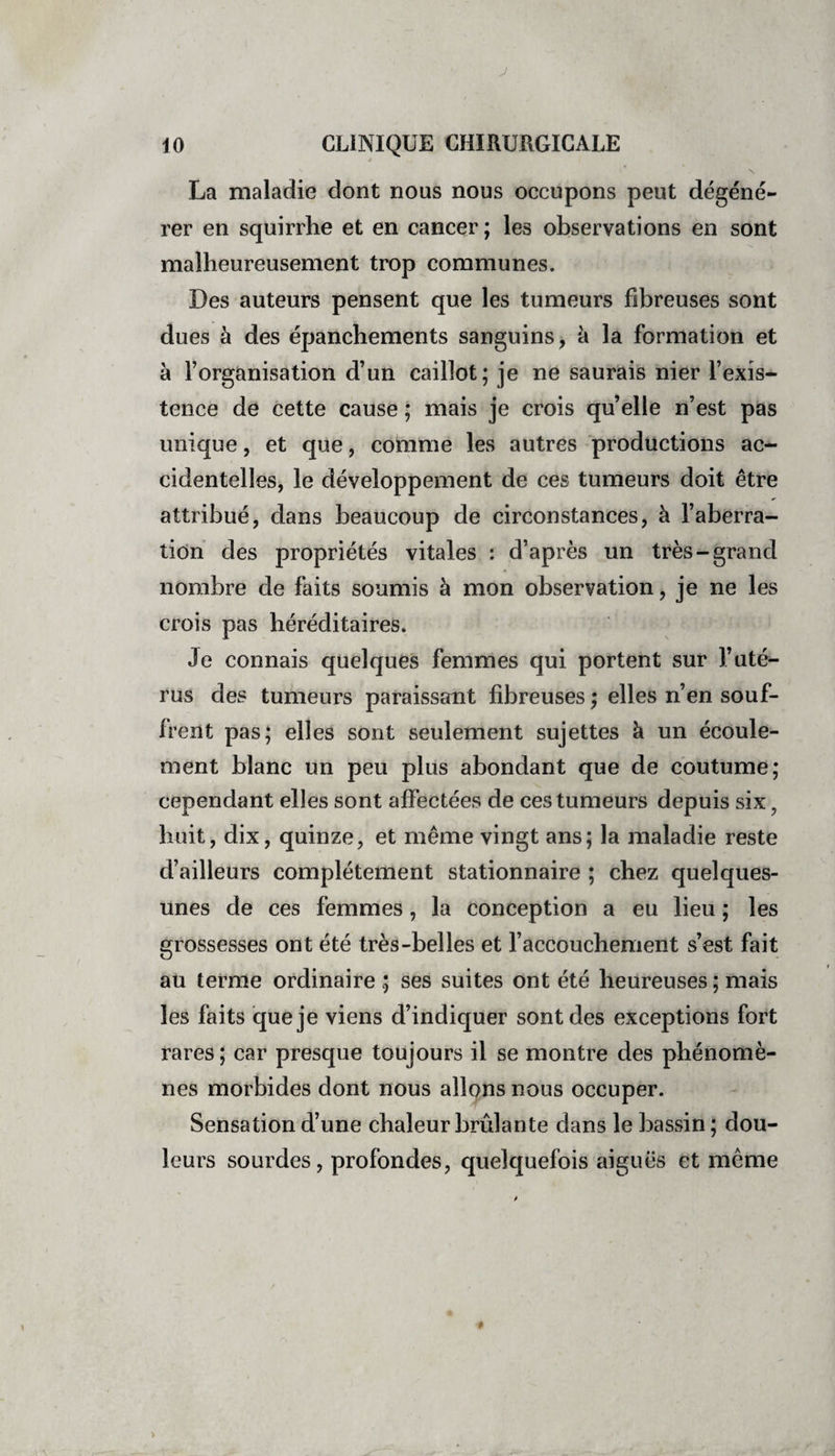 J 10 CLINIQUE CHIRURGICALE é  • ' \ La maladie dont nous nous occupons peut dégéné¬ rer en squirrhe et en cancer ; les observations en sont malheureusement trop communes. Des auteurs pensent que les tumeurs fibreuses sont dues à des épanchements sanguins, à la formation et à l’organisation d’un caillot; je ne saurais nier l’exis¬ tence de cette cause ; mais je crois quelle n’est pas unique, et que, comme les autres productions ac¬ cidentelles, le développement de ces tumeurs doit être attribué, dans beaucoup de circonstances, à l’aberra¬ tion des propriétés vitales : d’après un très-grand nombre de faits soumis à mon observation, je ne les crois pas héréditaires. Je connais quelques femmes qui portent sur l’uté¬ rus des tumeurs paraissant fibreuses ; elles n’en souf¬ frent pas; elles sont seulement sujettes à un écoule¬ ment blanc un peu plus abondant que de coutume; cependant elles sont affectées de ces tumeurs depuis six ? huit, dix, quinze, et même vingt ans; la maladie reste d’ailleurs complètement stationnaire ; chez quelques- unes de ces femmes, la conception a eu lieu ; les grossesses ont été très-belles et l’accouchement s’est fait au terme ordinaire ; ses suites ont été heureuses ; mais les faits que je viens d’indiquer sont des exceptions fort rares ; car presque toujours il se montre des phénomè¬ nes morbides dont nous allons nous occuper. Sensation d’une chaleur brûlante dans le bassin ; dou¬ leurs sourdes, profondes, quelquefois aiguës et même