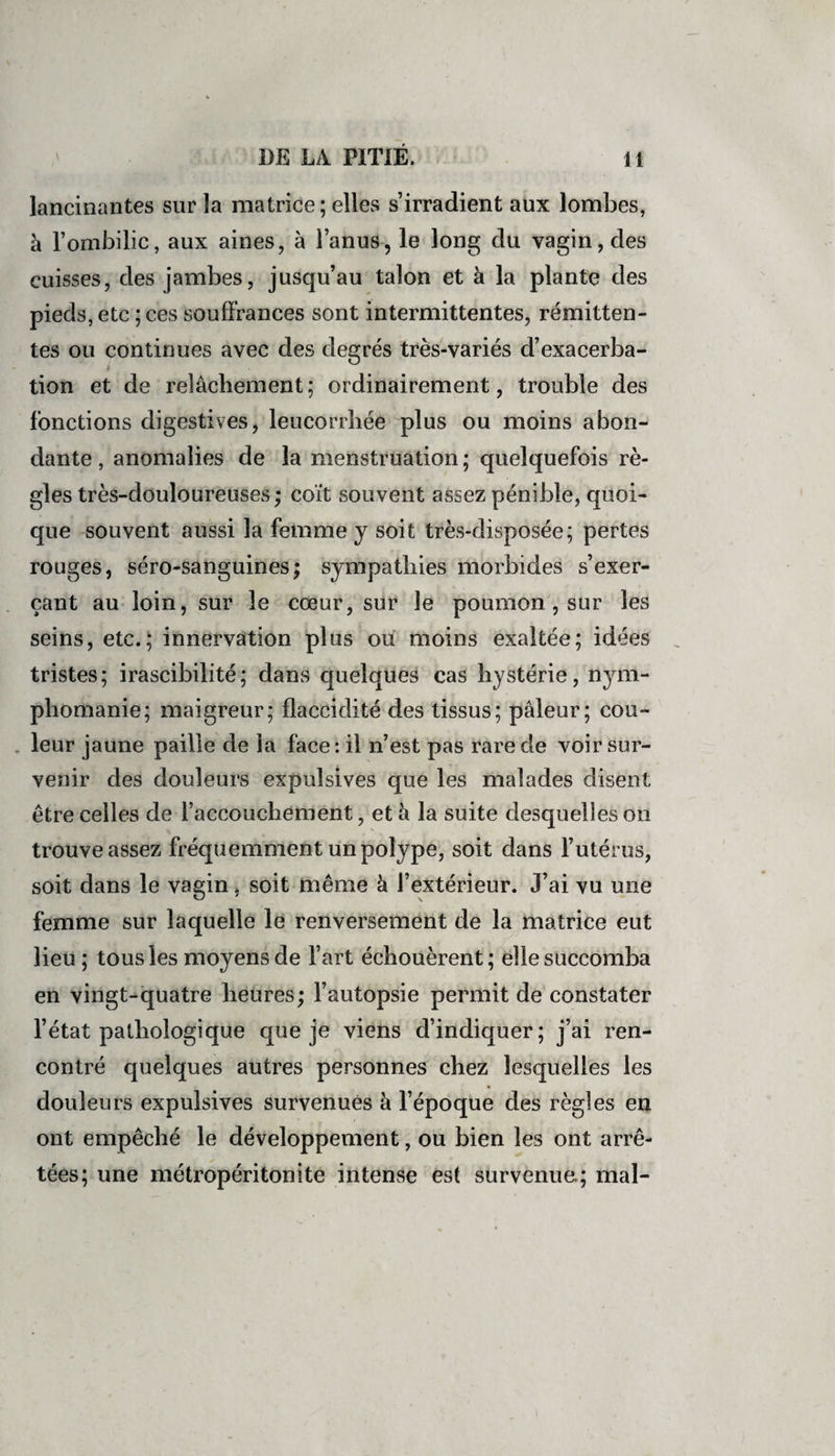 lancinantes sur la matrice ; elles s’irradient aux lombes, a l’ombilic, aux aines, à l’anus, le long du vagin, des cuisses, des jambes, jusqu’au talon et à la plante des pieds, etc ; ces souffrances sont intermittentes, rémitten¬ tes ou continues avec des degrés très-variés d’exacerba- tion et de relâchement; ordinairement, trouble des fonctions digestives, leucorrhée plus ou moins abon¬ dante , anomalies de la menstruation ; quelquefois rè¬ gles très-douloureuses ; coït souvent assez pénible, quoi¬ que souvent aussi la femme y soit très-disposée; pertes rouges, séro-sanguines; sympathies morbides s’exer¬ çant au loin, sur le cœur, sur le poumon , sur les seins, etc.; innervation plus ou moins exaltée; idées tristes; irascibilité; dans quelques cas hystérie, nym¬ phomanie; maigreur; flaccidité des tissus; pâleur; cou¬ leur jaune paille de la face: il n’est pas rare de voir sur¬ venir des douleurs expulsives que les malades disent être celles de l’accouchement, et à la suite desquelles on trouve assez fréquemment un polype, soit dans l’utérus, soit dans le vagin, soit même à l’extérieur. J’ai vu une femme sur laquelle le renversement de la matrice eut lieu ; tous les moyens de l’art échouèrent; elle succomba en vingt-quatre heures; l’autopsie permit de constater l’état pathologique que je viens d’indiquer; j’ai ren¬ contré quelques autres personnes chez lesquelles les douleurs expulsives survenues à l’époque des règles en ont empêché le développement, ou bien les ont arrê¬ tées; une métropéritonite intense est survenue.; mal-